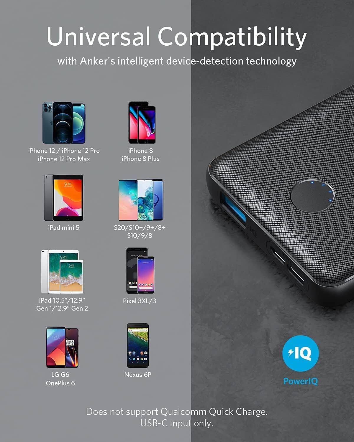 Universal Compatibility  
with Anker's intelligent device-detection technology

- iPhone 12 / iPhone 12 Pro  
- iPhone 12 Pro Max  
- iPhone 8  
- iPhone 8 Plus  
- iPad mini 5  
- S20/S10+/9+/8+  
- S10/9/8  
- iPad 10.5"/12.9" Gen 1/12.9" Gen 2  
- Pixel 3XL/3  
- LG G6  
- OnePlus 6  
- Nexus 6P  

Does not support Qualcomm Quick Charge.  
USB-C input only.  

PowerIQ