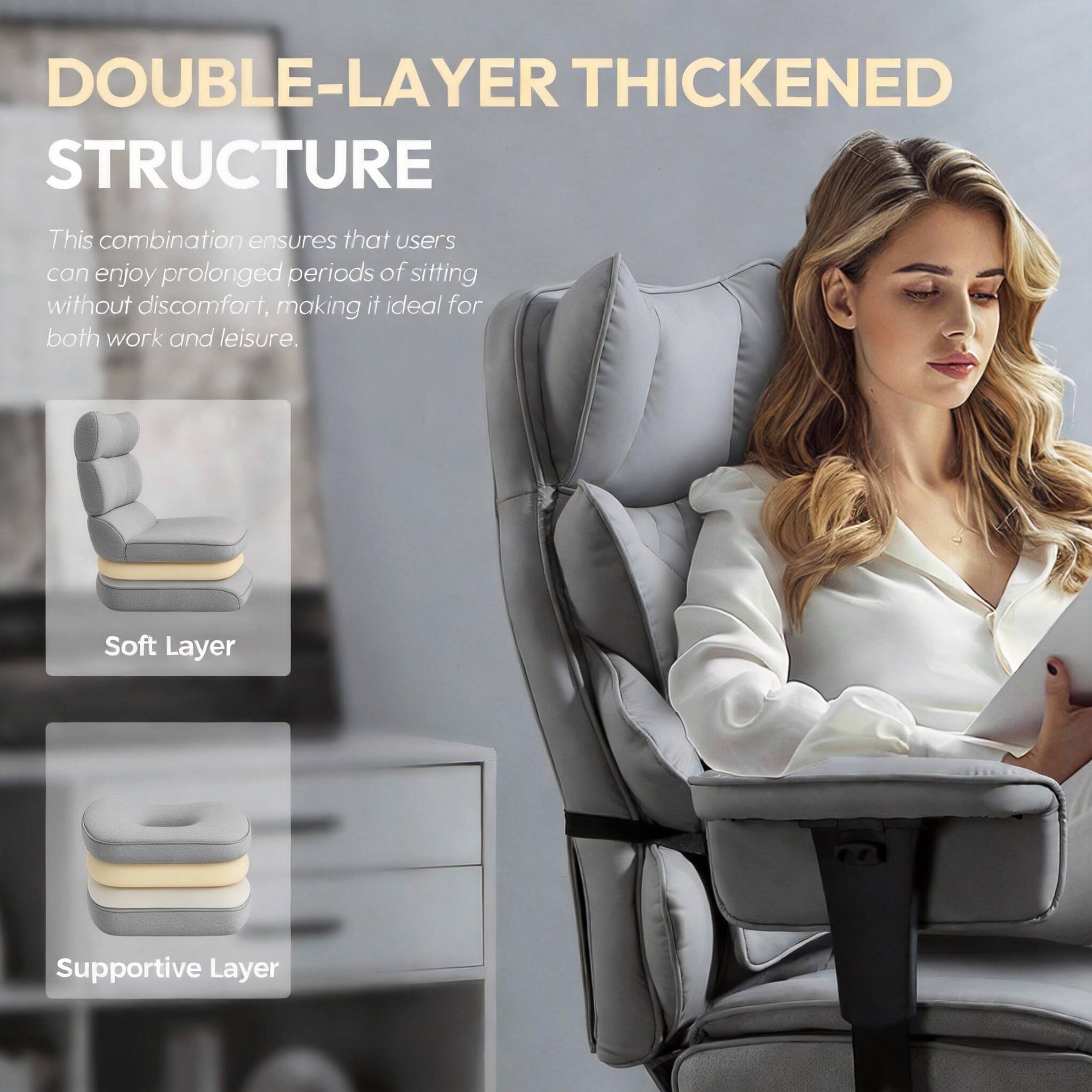 DOUBLE-LAYER THICKENED STRUCTURE

This combination ensures that users can enjoy prolonged periods of sitting without discomfort, making it ideal for both work and leisure.

Soft Layer  
Supportive Layer