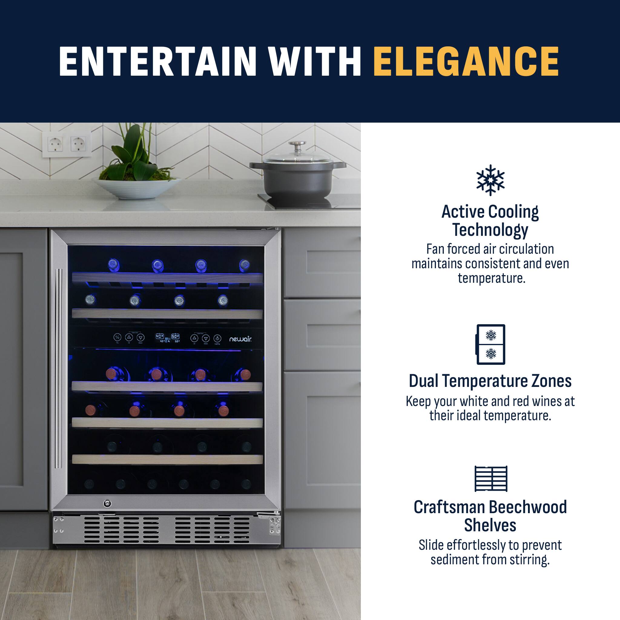 ENTERTAIN WITH ELEGANCE Active Cooling Technology Fan forced air circulation maintains consistent and even temperature. Dual Temperature Zones Keep your white and red wines at their ideal temperature. Craftsman Beechwood Shelves Slide effortlessly to prevent sediment from stirring.