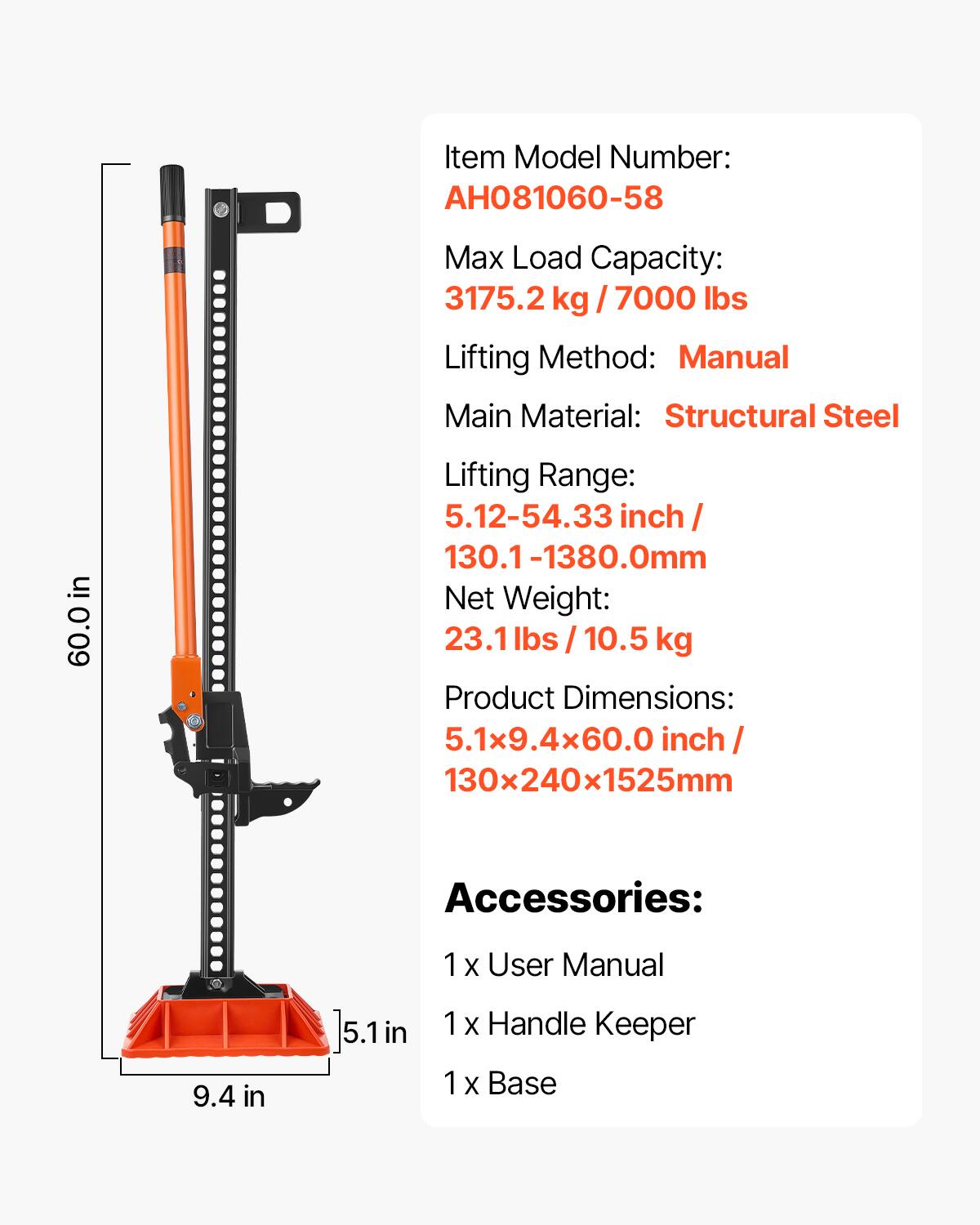 Item Model Number: AH081060-58  
Max Load Capacity: 3175.2 kg / 7000 lbs  
Lifting Method: Manual  
Main Material: Structural Steel  
Lifting Range: 5.12-54.33 inch / 130.1-1380.0mm  
Net Weight: 23.1 lbs / 10.5 kg  
Product Dimensions: 5.1x9.4x60.0 inch / 130x240x1525mm  
Accessories:  
1 x User Manual  
1 x Handle Keeper  
1 x Base