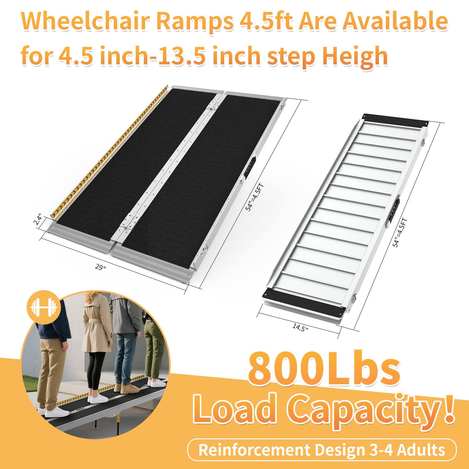 Wheelchair Ramps 4.5ft Are Available for 4.5 inch-13.5 inch step Height

800Lbs Load Capacity!

Reinforcement Design 3-4 Adults