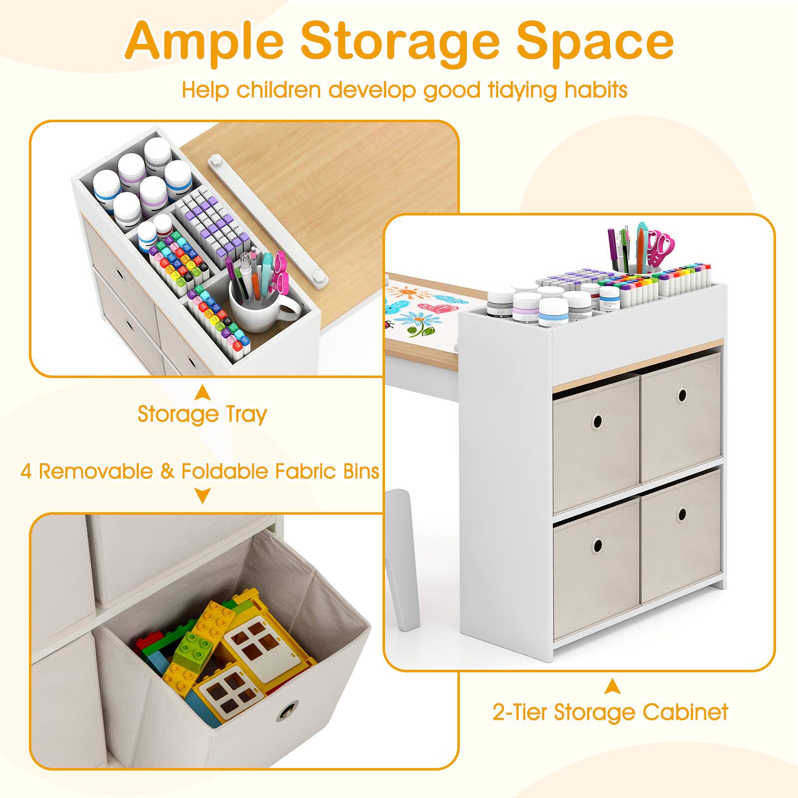 Ample Storage Space  
Help children develop good tidying habits  

Storage Tray  
4 Removable & Foldable Fabric Bins  

2-Tier Storage Cabinet