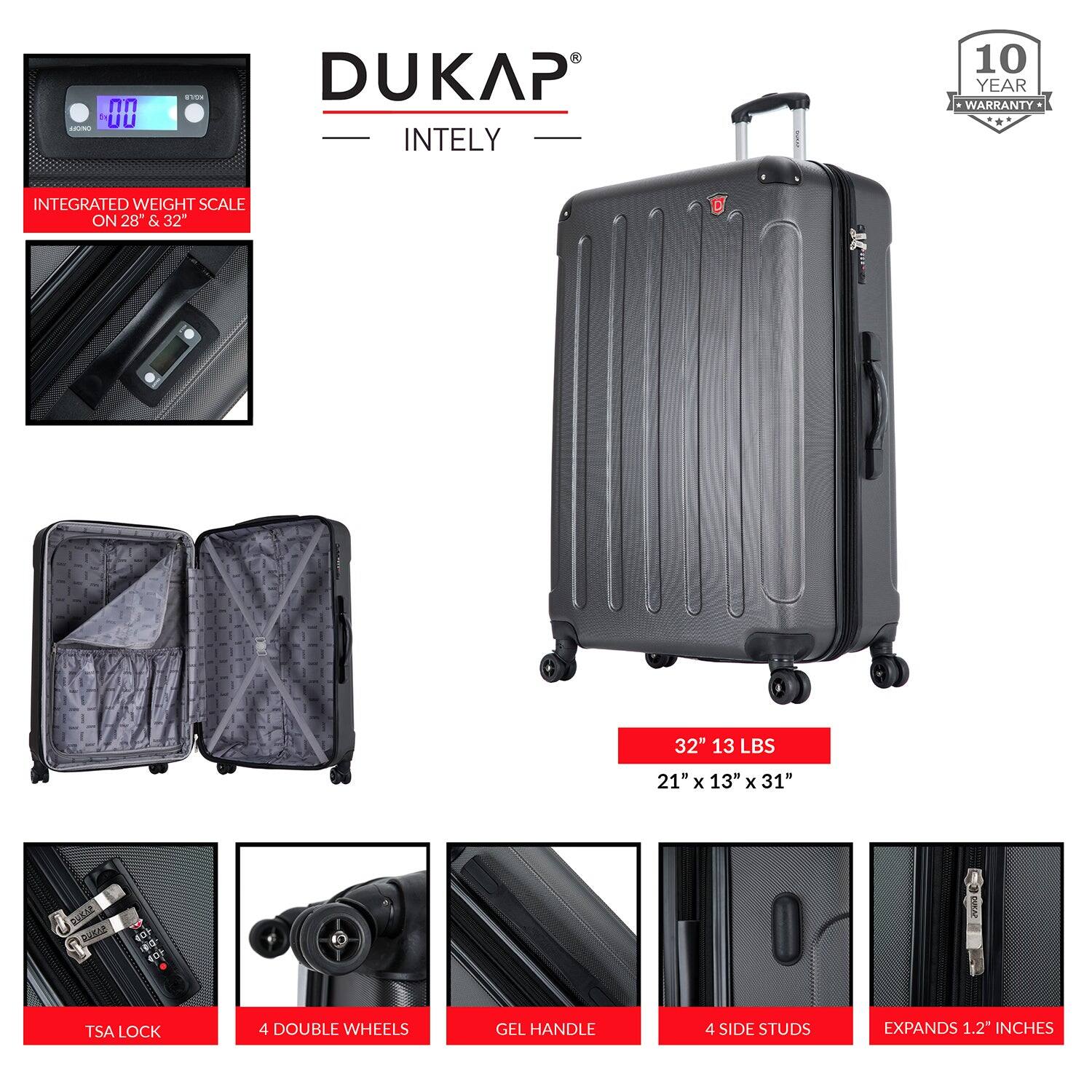 DUKAP  
INTELY  

10 YEAR WARRANTY  

INTEGRATED WEIGHT SCALE ON 28" & 32"  

32" 13 LBS  
21" x 13" x 31"  

TSA LOCK  
4 DOUBLE WHEELS  
GEL HANDLE  
4 SIDE STUDS  
EXPANDS 1.2" INCHES