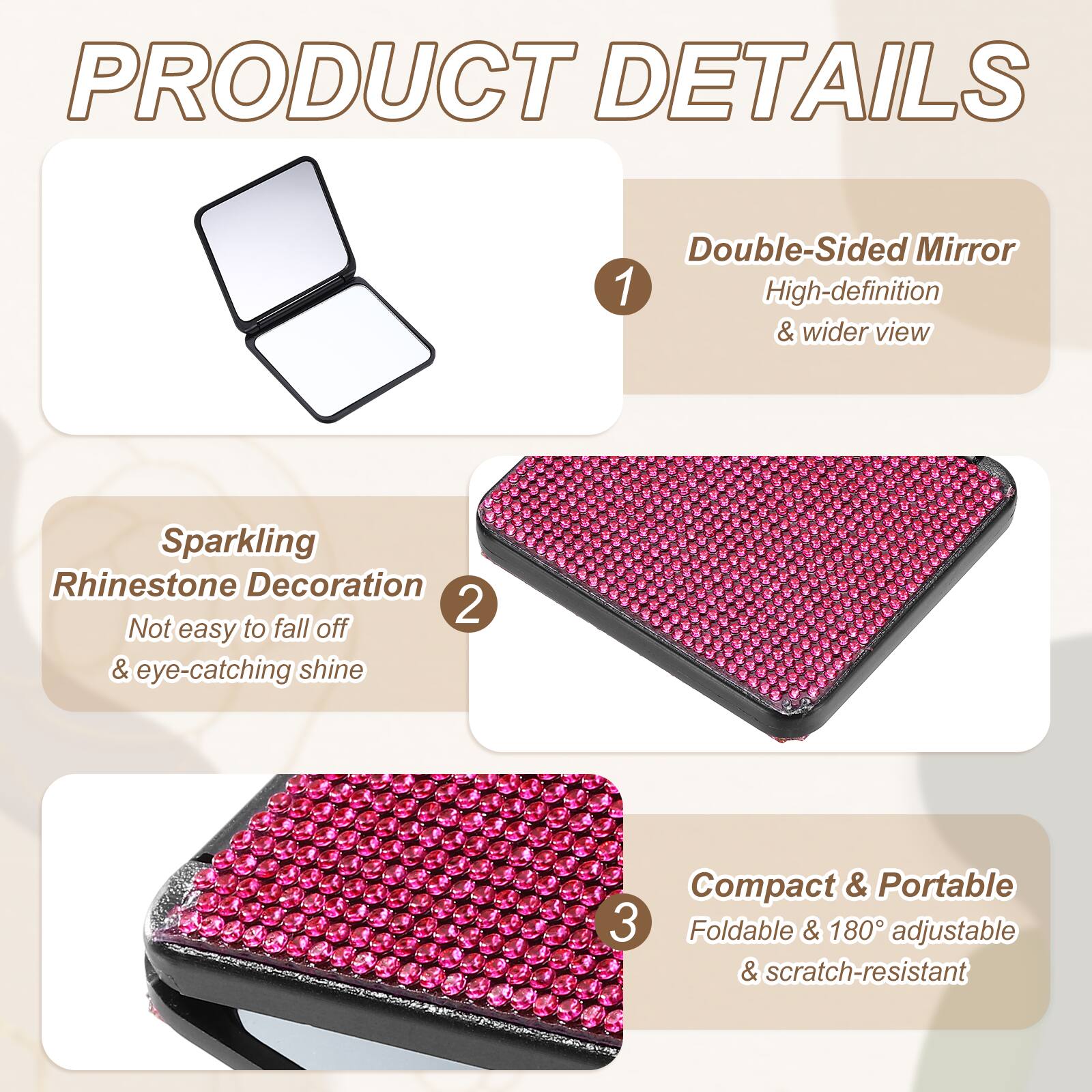 PRODUCT DETAILS

1. Double-Sided Mirror
   - High-definition & wider view

2. Sparkling Rhinestone Decoration
   - Not easy to fall off & eye-catching shine

3. Compact & Portable
   - Foldable & 180° adjustable & scratch-resistant