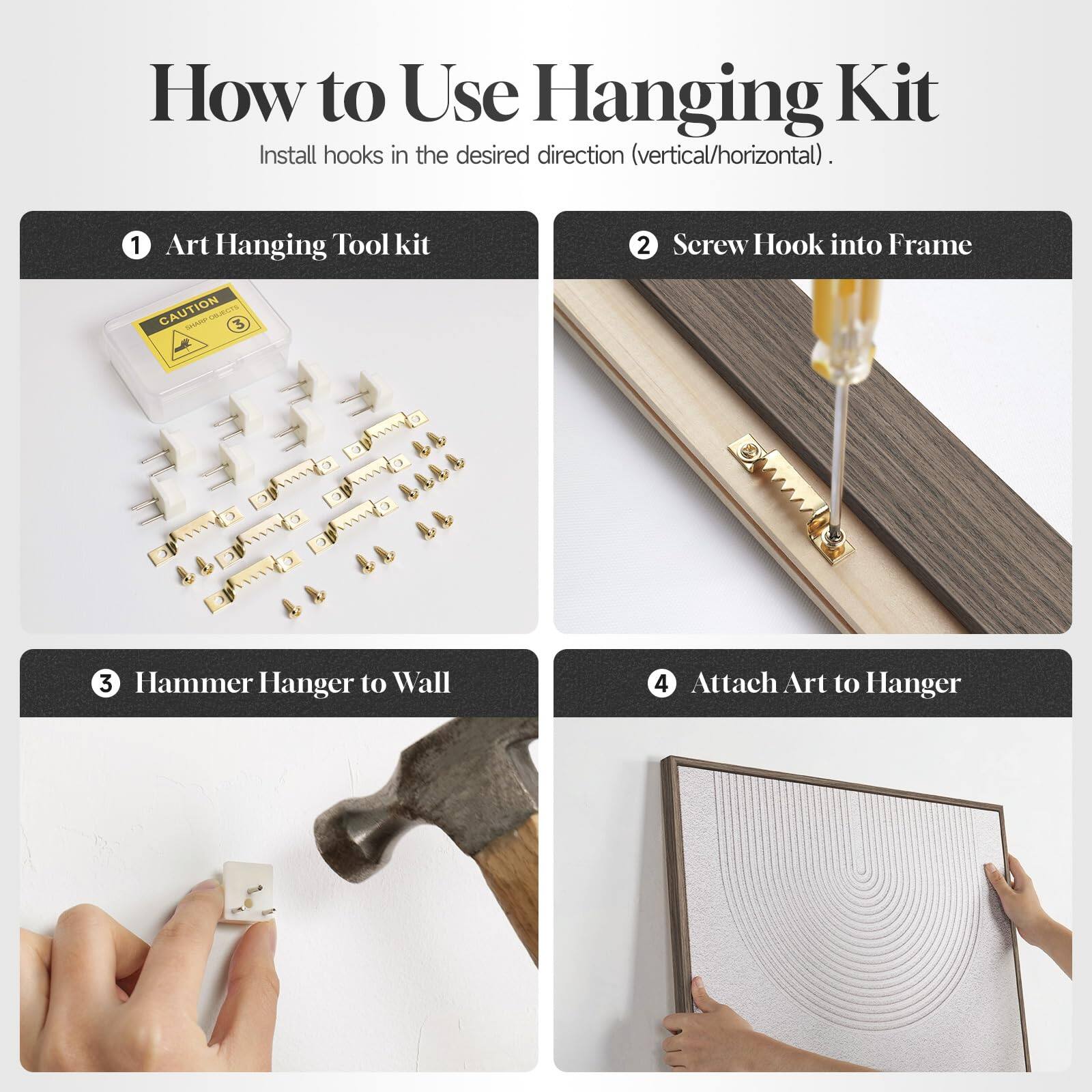 How to Use Hanging Kit

Install hooks in the desired direction (vertical/horizontal).

1. Art Hanging Tool kit
   - CAUTION

2. Screw Hook into Frame

3. Hammer Hanger to Wall

4. Attach Art to Hanger