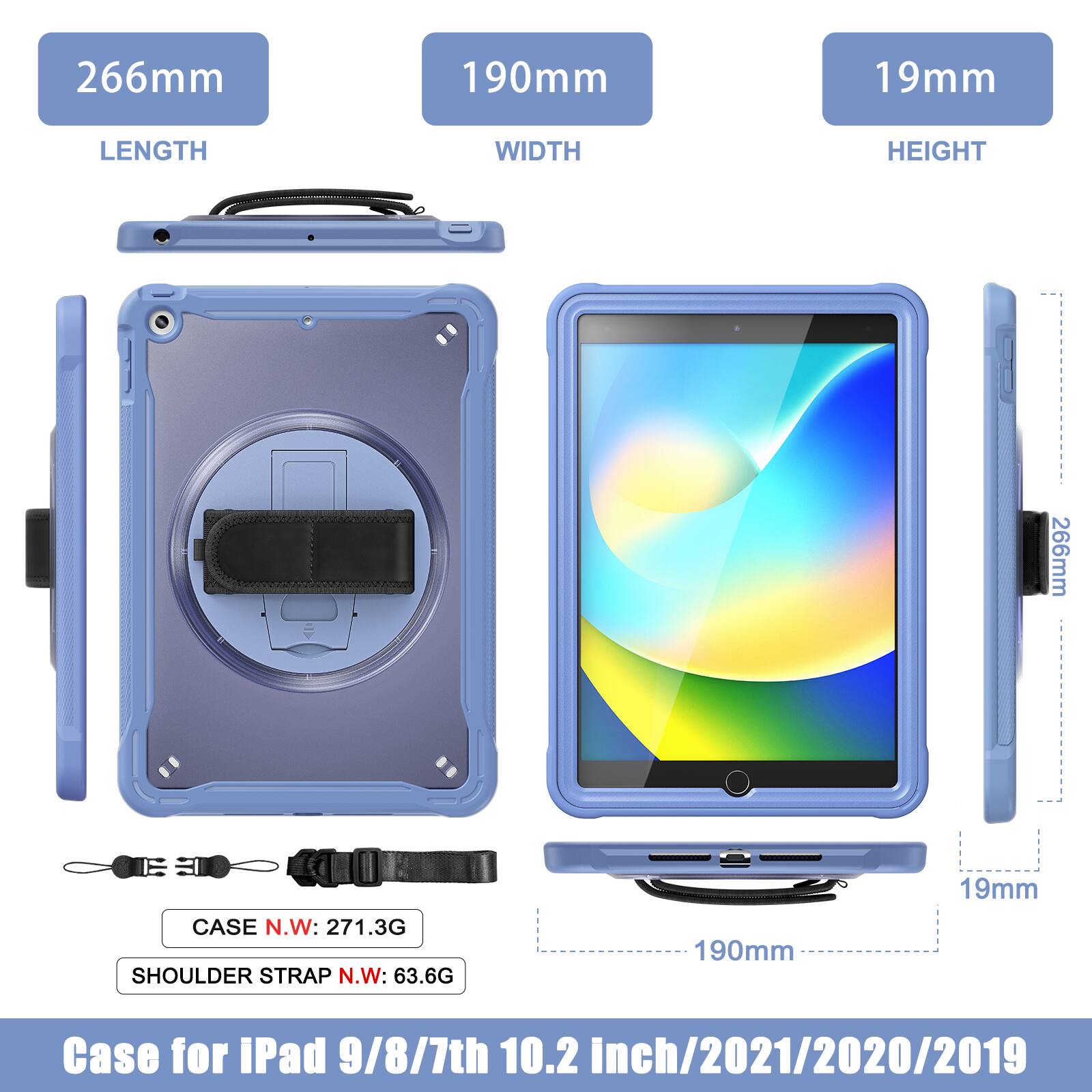266mm 190mm 19mm  
LENGTH WIDTH HEIGHT  
266mm  
CASE N.W: 271.3G  
SHOULDER STRAP N.W: 63.6G  
190mm 19mm  
Case for iPad 9/8/7th 10.2 inch/2021/2020/2019