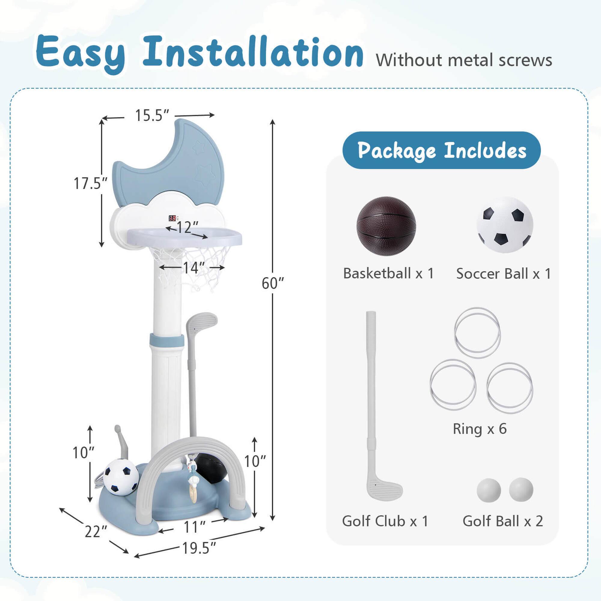 Easy Installation Without metal screws

15.5" 17.5" 12" 14" 60" 10" 10" 22" 11" 19.5"

Package Includes
Basketball x 1
Soccer Ball x 1
Ring x 6
Golf Club x 1
Golf Ball x 2