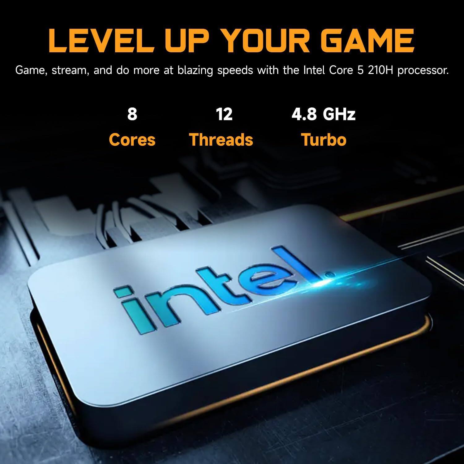 LEVEL UP YOUR GAME

Game, stream, and do more at blazing speeds with the Intel Core 5 210H processor.

8 Cores  
12 Threads  
4.8 GHz Turbo