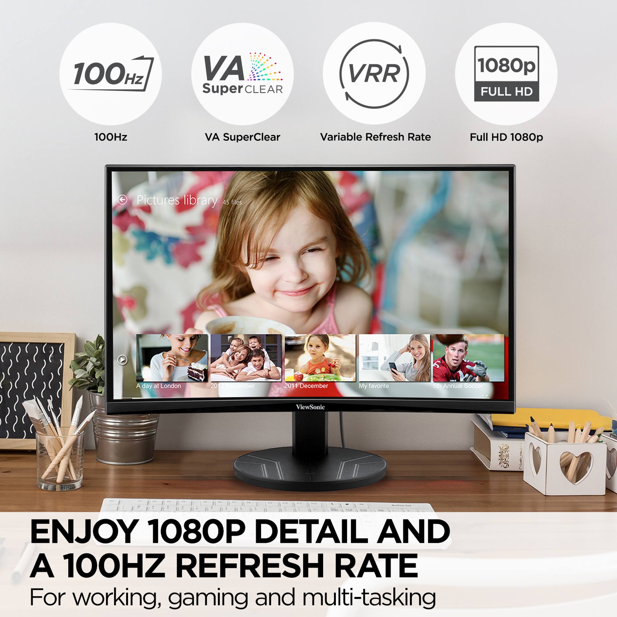 100Hz VA SuperClear VRR 1080p FULL HD
100Hz VA SuperClear Variable Refresh Rate Full HD 1080p
Pictures library A51S 45 F
A day at London 20 T ber 201 December
My favorite
Annus o ViewSonic 1 1 a - 1
ENJOY 1080P DETAIL AND A 100HZ REFRESH RATE
For working, gaming and multi-tasking