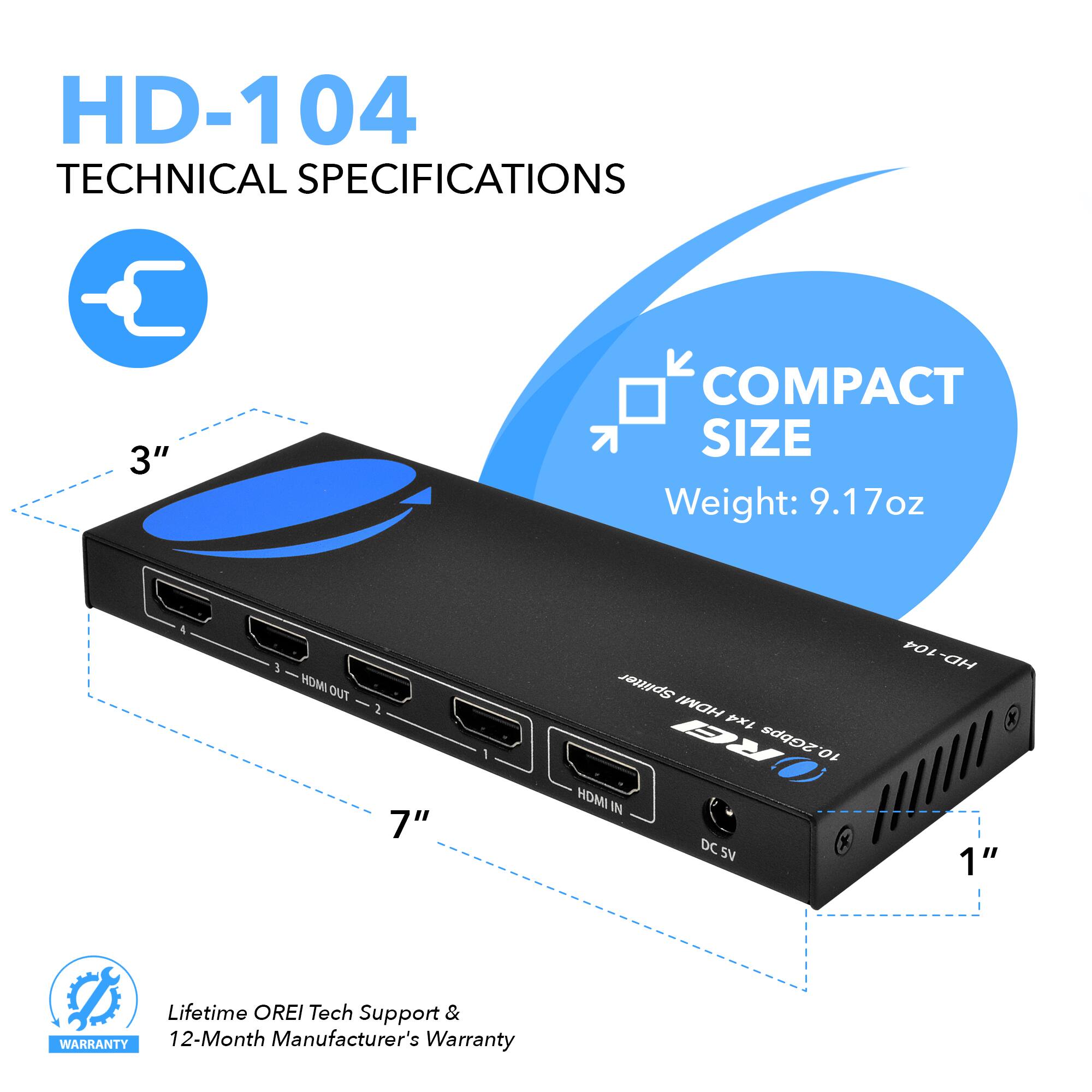 HD-104 TECHNICAL SPECIFICATIONS 3" COMPACT SIZE Weight: 9.17oz 5 HDMI OUT 3 7" Splitter HDMI x1 RE 2Gbps 10 HOMI IN DC SV 1" Lifetime OREI Tech Support & WARRANTY 12-Month Manufacturer's Warranty