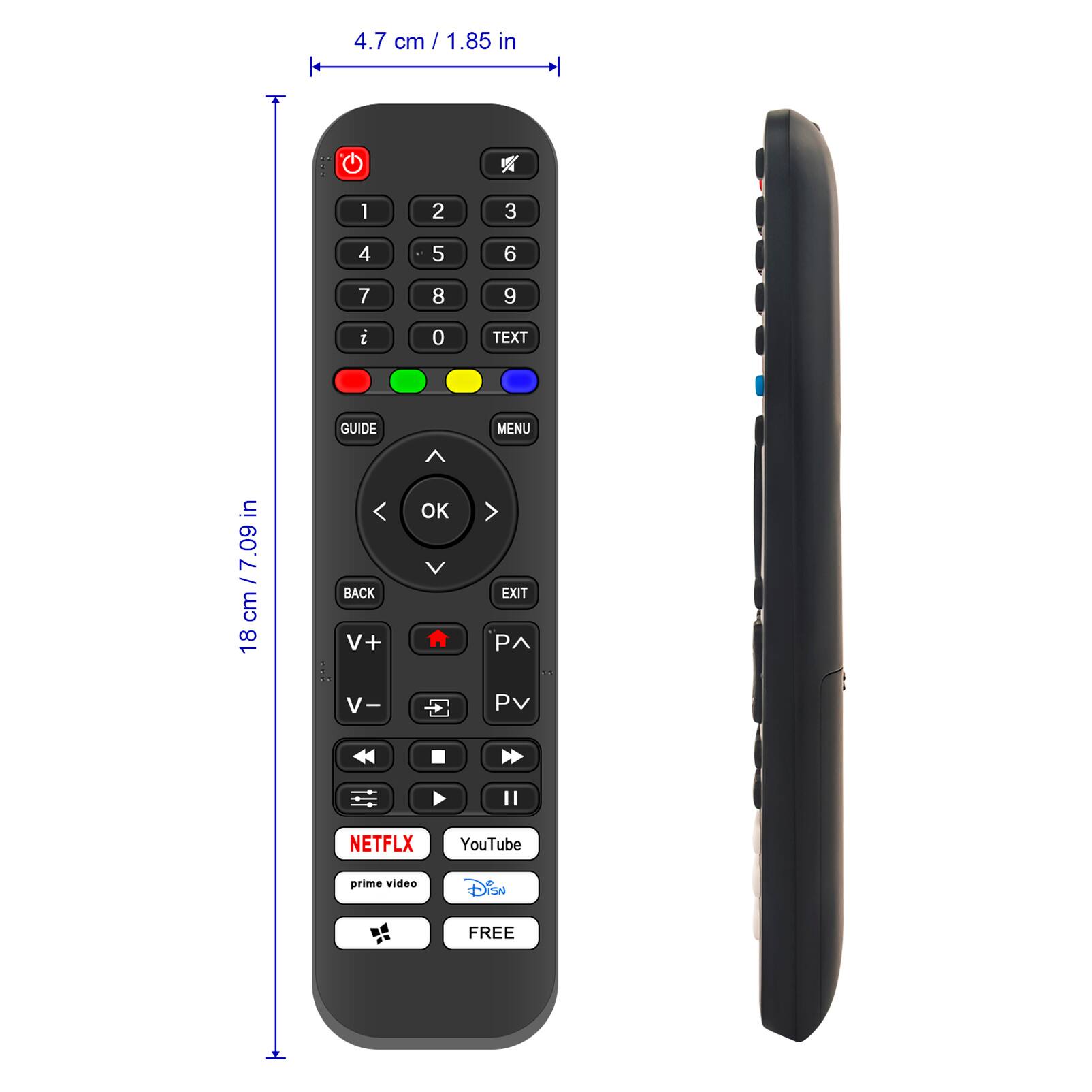 4.7 cm / 1.85 in

18 cm / 7.09 in

1 2 3 4 5 6 7 8 9 i 0

TEXT GUIDE MENU ^

BACK V+ OK EXIT PA V- P

NETFLIX YouTube prime video Disney FREE