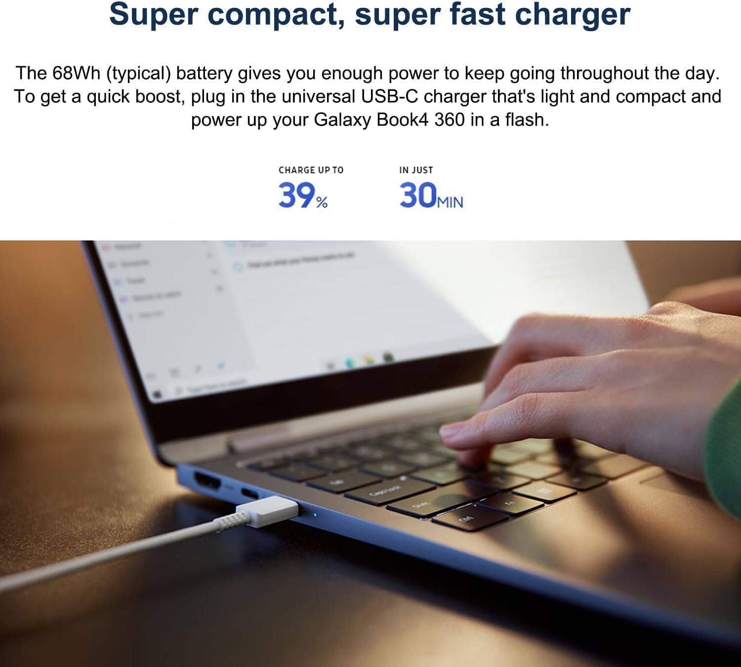 Super compact, super fast charger

The 68Wh (typical) battery gives you enough power to keep going throughout the day. To get a quick boost, plug in the universal USB-C charger that's light and compact and power up your Galaxy Book4 360 in a flash.

CHARGE UP TO 39% IN JUST 30 MIN