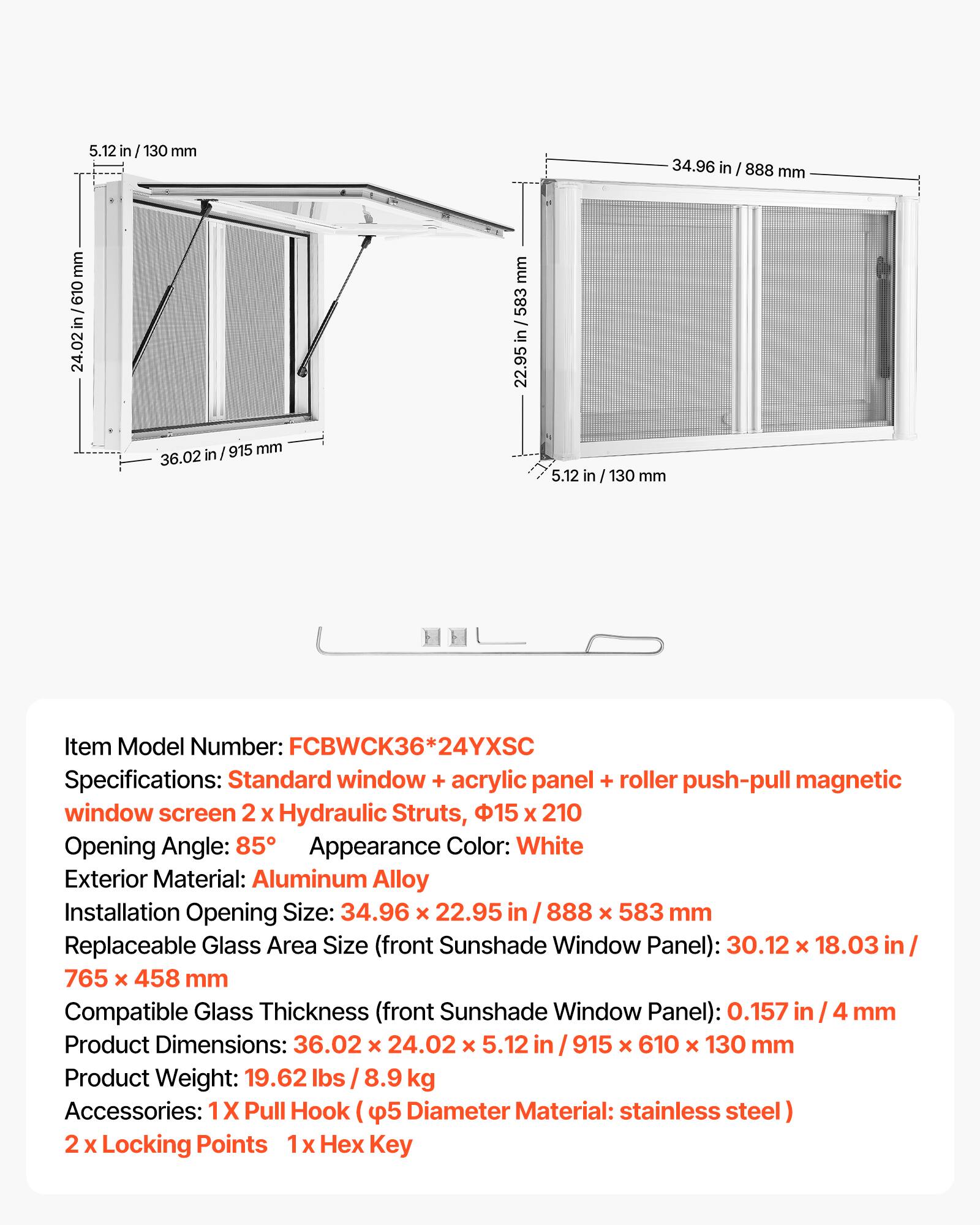 5.12 in / 130 mm  
24.02 in / 610 mm  
36.02 in / 915 mm  
34.96 in / 888 mm  
22.95 in / 583 mm  

Item Model Number: FCBWCK36*24YXSC  
Specifications: Standard window + acrylic panel + roller push-pull magnetic window screen 2 x Hydraulic Struts, 15 x 210  
Opening Angle: 85°  
Appearance Color: White  
Exterior Material: Aluminum Alloy  
Installation Opening Size: 34.96 x 22.95 in / 888 x 583 mm  
Replaceable Glass Area Size (front Sunshade Window Panel): 30.12 x 18.03 in / 765 x 458 mm  
Compatible Glass Thickness (front Sunshade Window Panel): 0.157 in / 4 mm  
Product Dimensions: 36.02 x 24.02 x 5.12 in / 915 x 610 x