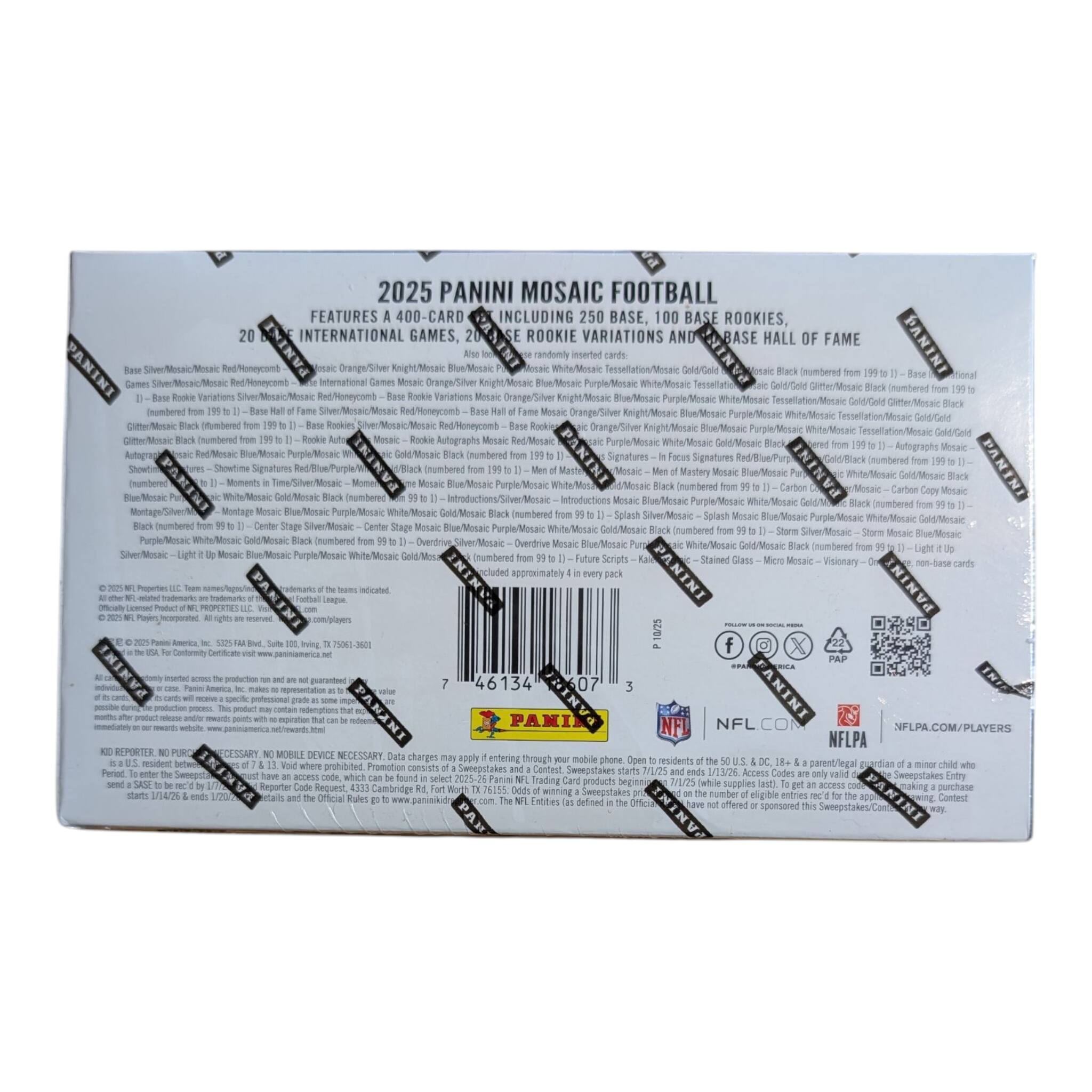 2025 PANINI MOSAIC FOOTBALL  
FEATURES A 400-CARD SET INCLUDING 250 BASE, 100 BASE ROOKIES, 20 INTERNATIONAL GAMES, ROOKIE VARIATIONS AND BASE HALL OF FAME  
- Base Silver/Mosaic Red/Honeycomb  
- Base Hall of Fame Silver/Mosaic Red/Honeycomb  
- Base Rookie Variations Silver/Mosaic Red/Honeycomb  
- Base Rookie Variations Silver/Mosaic Orange/Silver Knight/Mosaic Blue/Mosaic Purple/Mosaic White/Mosaic Tessellation/Mosaic Gold/Gold Glitter/Mosaic Black  
- Base Rookie Variations Silver/Mosaic Orange/Silver Knight/Mosaic Blue/Mosaic Purple/Mosaic White/Mosaic Tessellation/Mosaic Gold/Gold Glitter/Mosaic Black  
- Base Rookie Variations Silver/Mosaic Orange/Silver Knight/Mosaic Blue/Mosaic Purple/Mosaic White/Mosaic Tessellation/Mosaic Gold/Gold Glitter/Mosaic Black  
- Base Rookie Variations Silver/Mosaic Orange/Silver Knight/Mosaic Blue/Mosaic Purple/Mosaic White/Mosaic Tessellation/Mosaic Gold/Gold Glitter/Mosaic Black  
- Base Rookie Variations Silver/Mosaic Orange/Silver Knight/Mosaic Blue/Mosaic Purple