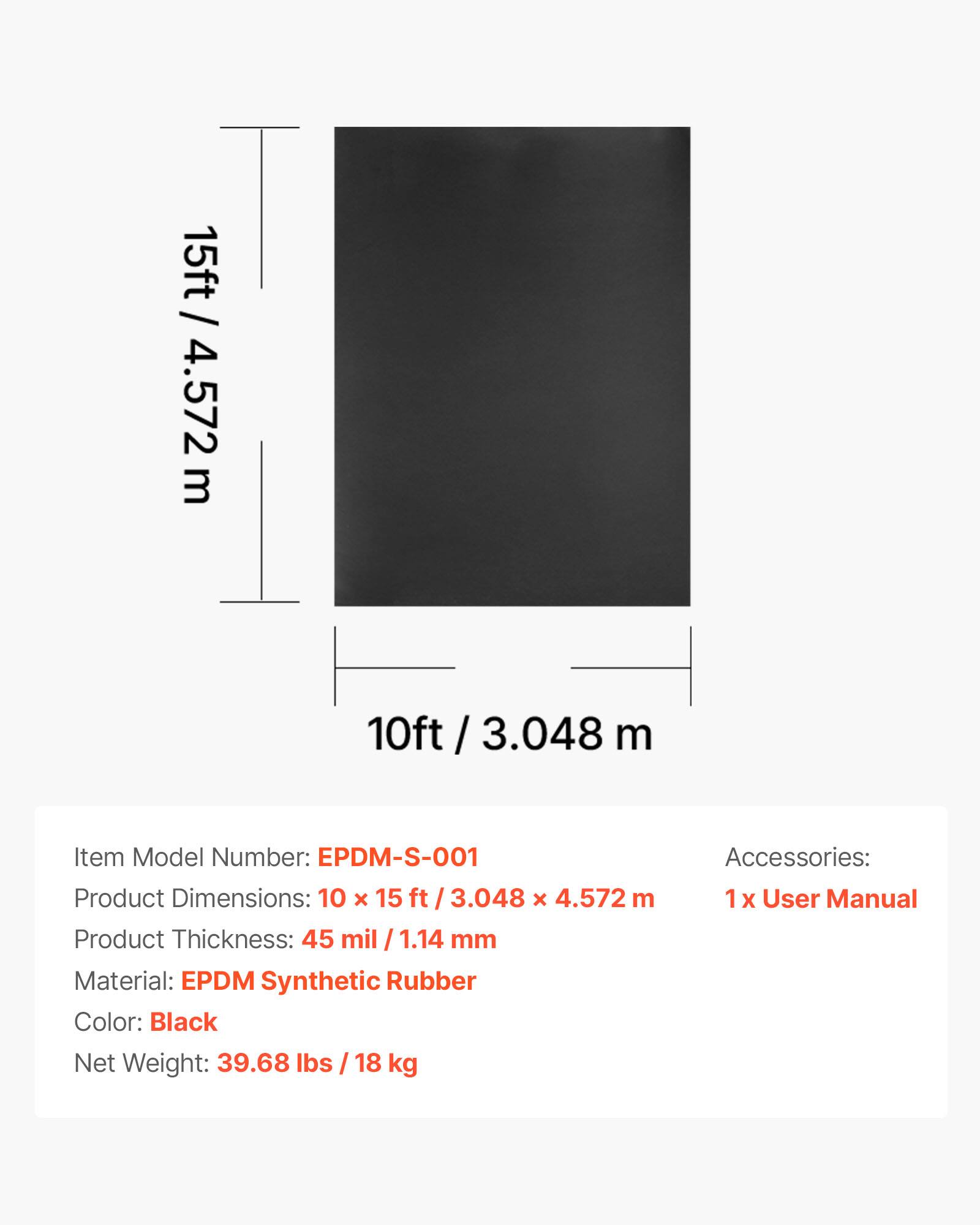 15ft / 4.572 m  
10ft / 3.048 m  

Item Model Number: EPDM-S-001  
Product Dimensions: 10 x 15 ft / 3.048 x 4.572 m  
Product Thickness: 45 mil / 1.14 mm  
Material: EPDM Synthetic Rubber  
Color: Black  
Net Weight: 39.68 lbs / 18 kg  

Accessories: 1 x User Manual