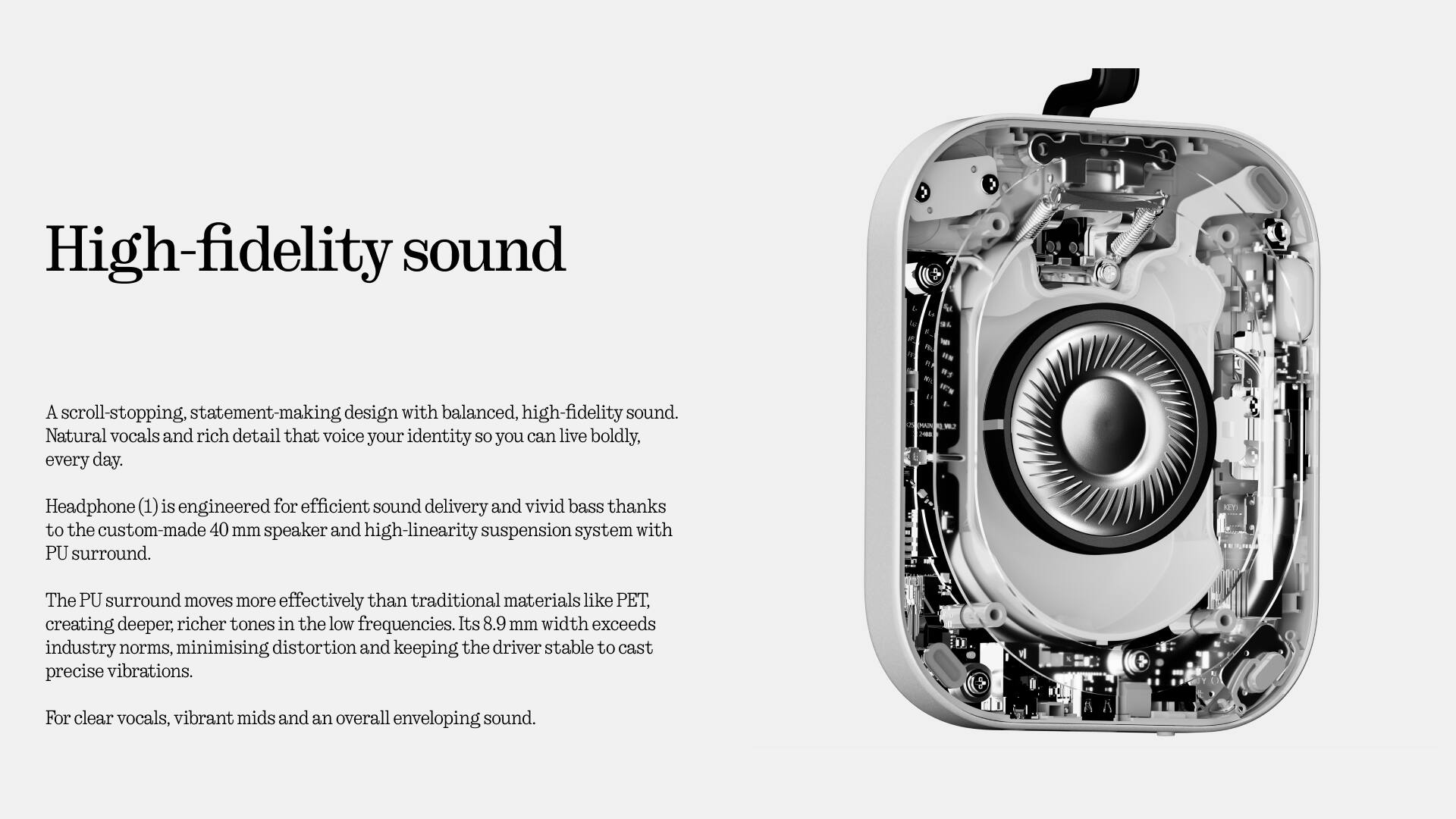 High-fidelity sound

A scroll-stopping, statement-making design with balanced, high-fidelity sound. Natural vocals and rich detail that voice your identity so you can live boldly, every day.

Headphone (1) is engineered for efficient sound delivery and vivid bass thanks to the custom-made 40 mm speaker and high-linearity suspension system with PU surround.

The PU surround moves more effectively than traditional materials like PET, creating deeper, richer tones in the low frequencies. Its 8.9 mm width exceeds industry norms, minimising distortion and keeping the driver stable to cast precise vibrations.

For clear vocals, vibrant mids and an overall enveloping sound.