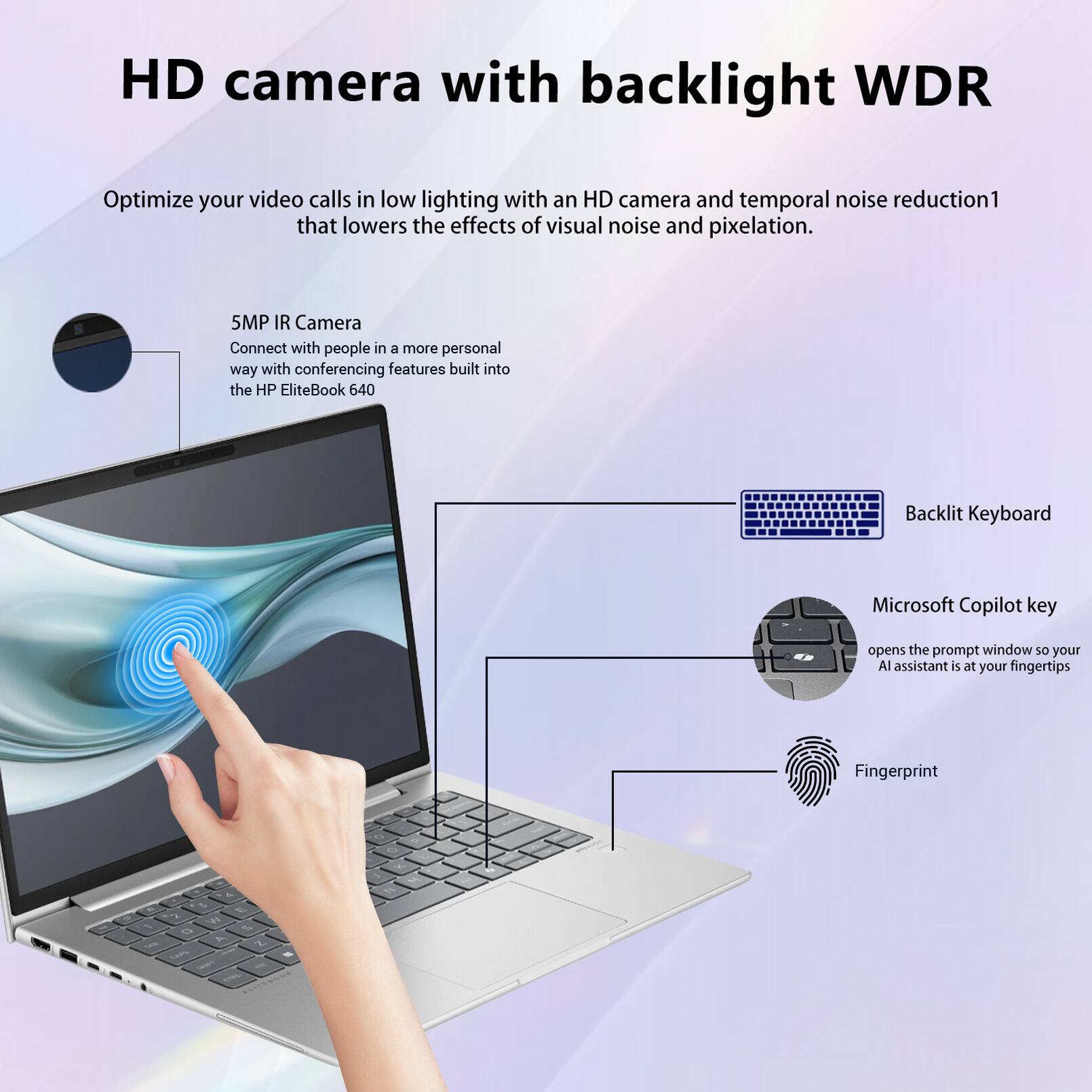 HD camera with backlight WDR

Optimize your video calls in low lighting with an HD camera and temporal noise reduction1 that lowers the effects of visual noise and pixelation.

5MP IR Camera
Connect with people in a more personal way with conferencing features built into the HP EliteBook 640

Backlit Keyboard

Microsoft Copilot key
opens the prompt window so your AI assistant is at your fingertips

Fingerprint