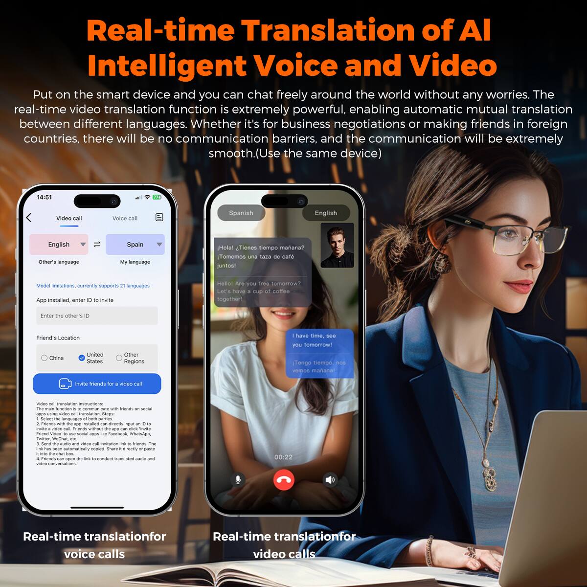 Real-time Translation of AI Intelligent Voice and Video

Put on the smart device and you can chat freely around the world without any worries. The real-time video translation function is extremely powerful, enabling automatic mutual translation between different languages. Whether it's for business negotiations or making friends in foreign countries, there will be no communication barriers, and the communication will be extremely smooth. (Use the same device)

14:51
Video call
Voice call
Spanish
English
English
Other's language
Spain
My language
Hola! Tienes tiempo mañana? Tomemos una taza de café juntos!
Model limitations, currently supports 21 languages
App installed, enter ID to invite
Helle Are you free tomorrow?
Let's have a cup of coffee together!
Enter the other's ID
Friend's Location
United
China
United States
Other Regions
have time, see you tomorrow!
Tengo tiempo, nos vemos mañana!
Invite friends for a video call
Video call translation instructions:
The main function to communicate with friends on social apps with video translation. Steps: Whatsapp, Facebook, Instagram, etc. Send audio and video call invitation link to friends. The video conversation will be translated into the language you choose. Use the same device.