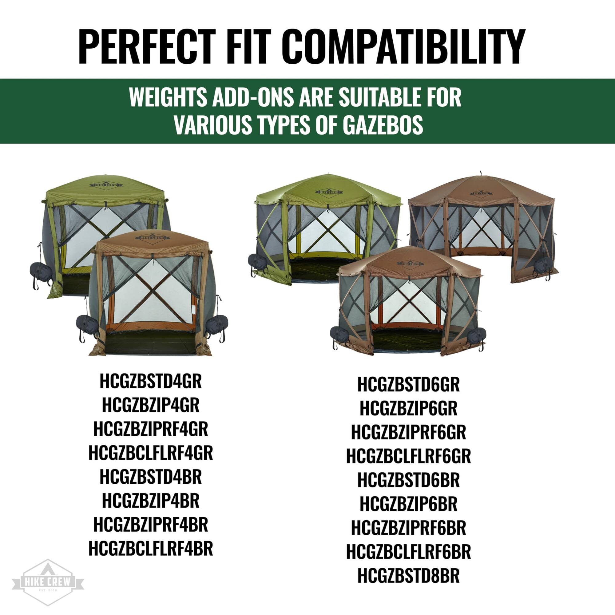 PERFECT FIT COMPATIBILITY  
WEIGHTS ADD-ONS ARE SUITABLE FOR VARIOUS TYPES OF GAZEBO

HCGZBSTD4GR  
HCGZBZIP4GR  
HCGZBZIPRF4GR  
HCGZBCLFLRF4GR  
HCGZBSTD4BR  
HCGZBZIP4BR  
HCGZBZIPRF4BR  
HCGZBCLFLRF4BR  

HCGZBSTD6GR  
HCGZBZIP6GR  
HCGZBZIPRF6GR  
HCGZBCLFLRF6GR  
HCGZBSTD6BR  
HCGZBZIP6BR  
HCGZBZIPRF6BR  
HCGZBCLFLRF6BR  

HCGZBSTD8BR