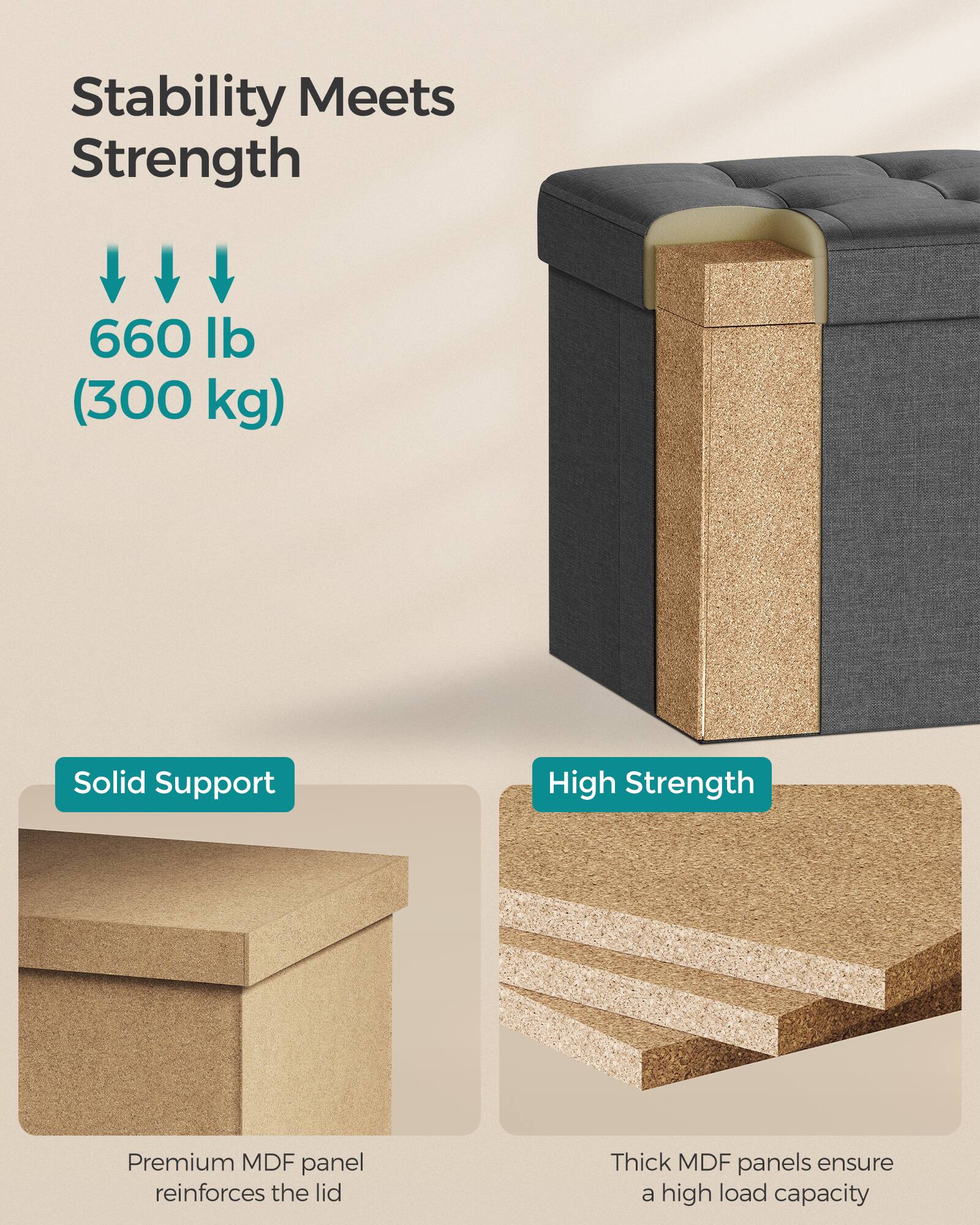 Stability Meets Strength

660 lb (300 kg)

Solid Support

High Strength

Premium MDF panel reinforces the lid

Thick MDF panels ensure a high load capacity