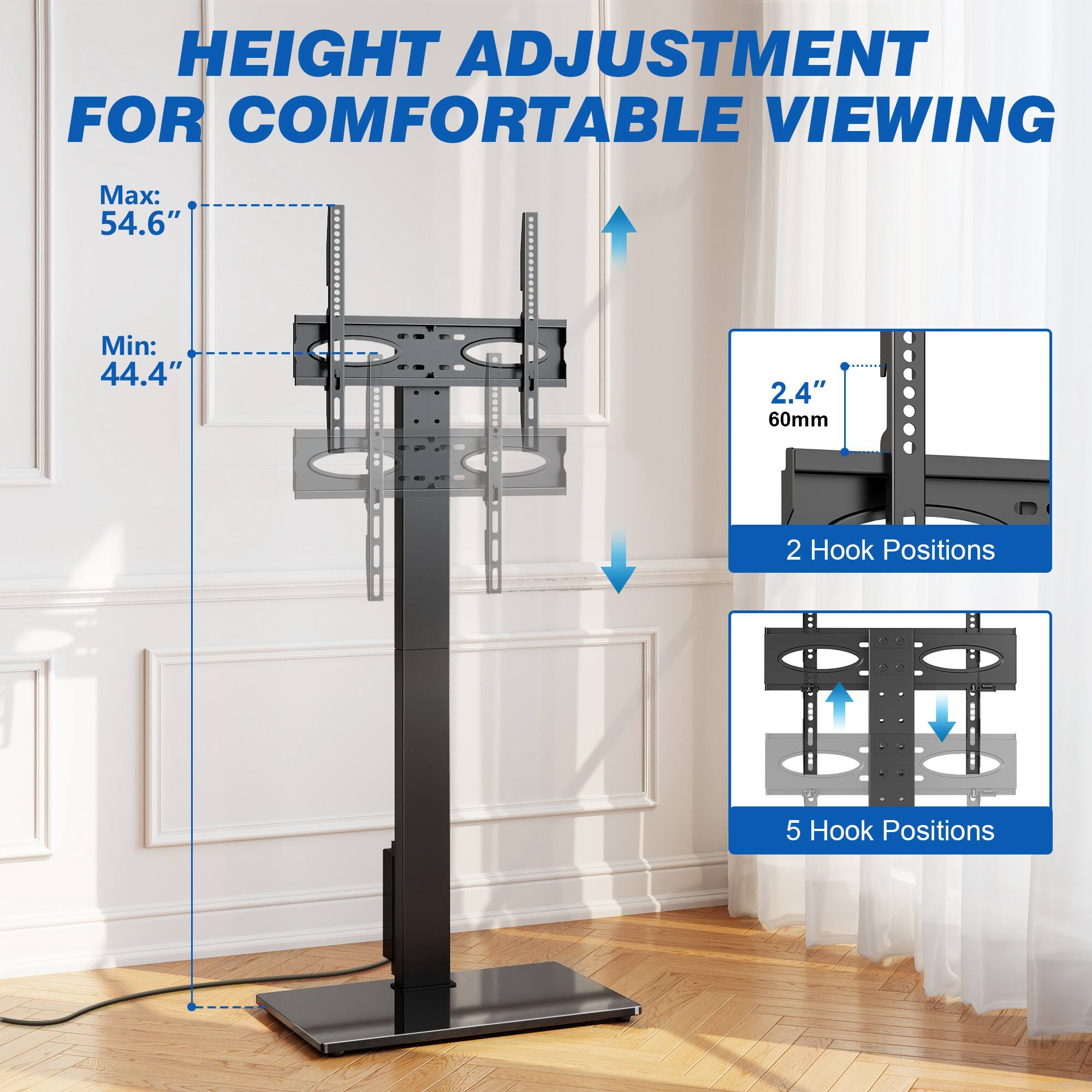 HEIGHT ADJUSTMENT FOR COMFORTABLE VIEWING

Max: 54.6"
Min: 44.4"

2.4" 60mm

2 Hook Positions

5 Hook Positions