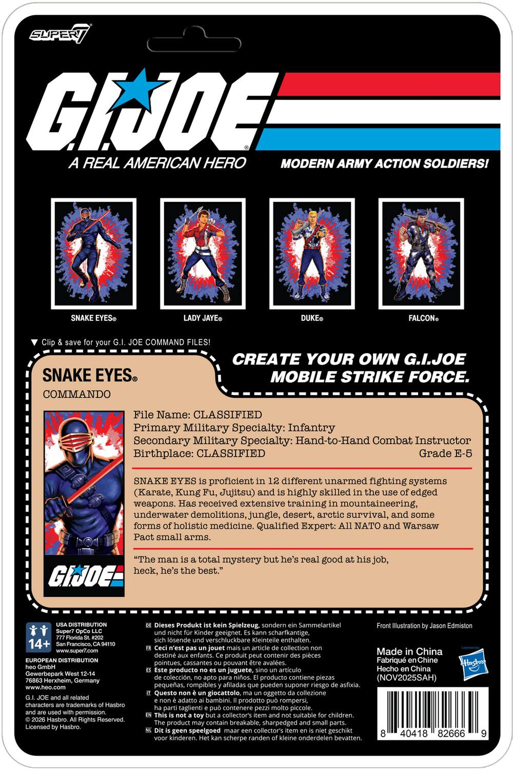 SUPER G.I. JOE A REAL AMERICAN HERO MODERN ARMY ACTION SOLDIERS! SNAKE EYES LADY JAYE DUKE FALCON

Clip & save for your G.I. JOE COMMAND FILES! CREATE YOUR OWN G.I.JOE MOBILE STRIKE FORCE.

COMMANDO
File Name: CLASSIFIED
Primary Military Specialty: Infantry
Secondary Military Specialty: Hand-to-Hand Combat Instructor
Birthplace: CLASSIFIED
Grade E-5

SNAKE EYES is proficient in 12 different unarmed fighting systems (Karate, Kung Fu, Jujitsu) and is highly skilled in the use of edged weapons. Has received extensive training in mountaineering, underwater demolitions, jungle, desert, arctic survival, and some forms of holistic medicine. Qualified Expert: All NATO and Warsaw Pact small arms.

"The man is a total mystery but he's real good at his job, heck, he's the best."

DISTRIBUTION 14+ Francisco www.super7.com
EUROPEAN DISTRIBUTION Gewerbepark Herxheim, Germany www.heo.com

characters trademarks Hasbro permission. Hasbro Rights Reserved Licensed Hasbro. Dieses Produkt Spielzeug, sondern ein Sammel