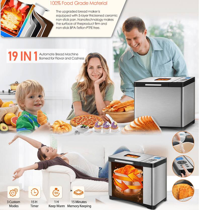 100% Food Grade Material  
The upgraded bread maker is equipped with a 5-layer thickened ceramic non-stick pan. Nanotechnology makes the surface of the product firm and non-stick. BPA-Teflon-PTFE free.

19 IN 1  
Automate Bread Machine  
Borned for Flavor and Coziness

3 Custom Modes  
15 H Timer  
1 H Keep Warm  
15 Minutes Memory Keeping