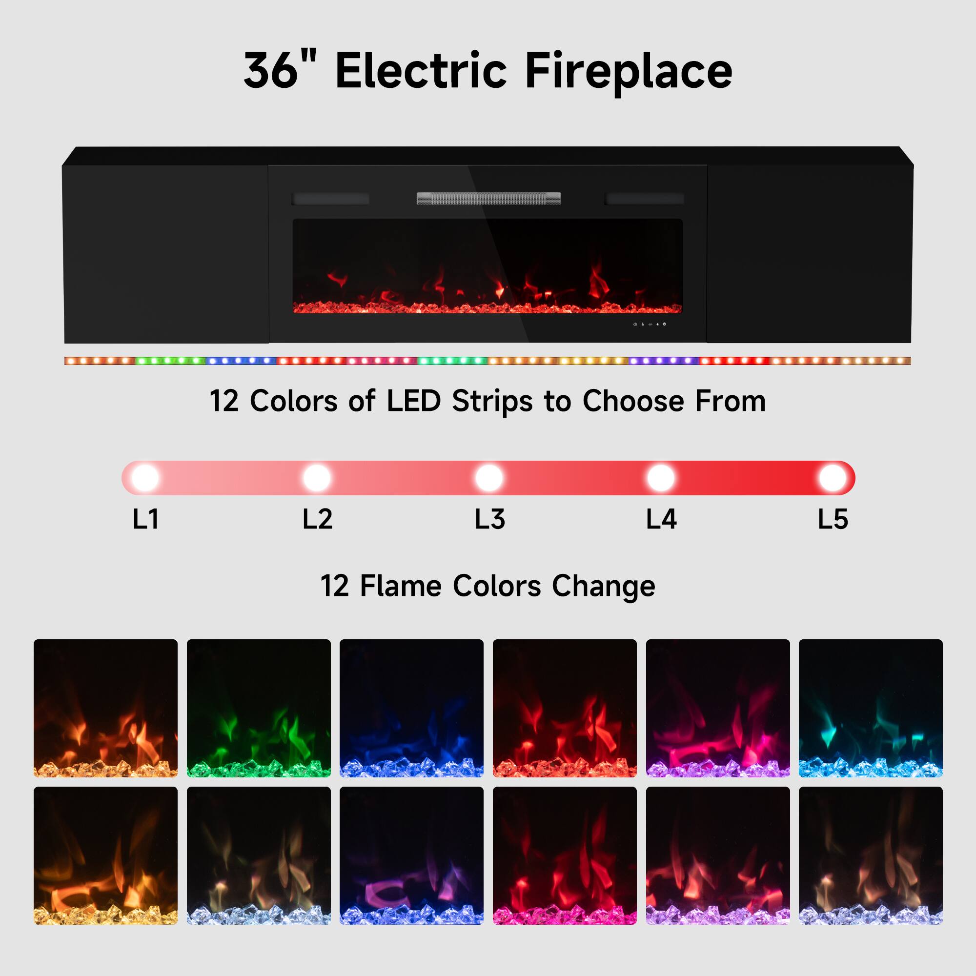36" Electric Fireplace

12 Colors of LED Strips to Choose From
L1 L2 L3 L4 L5

12 Flame Colors Change