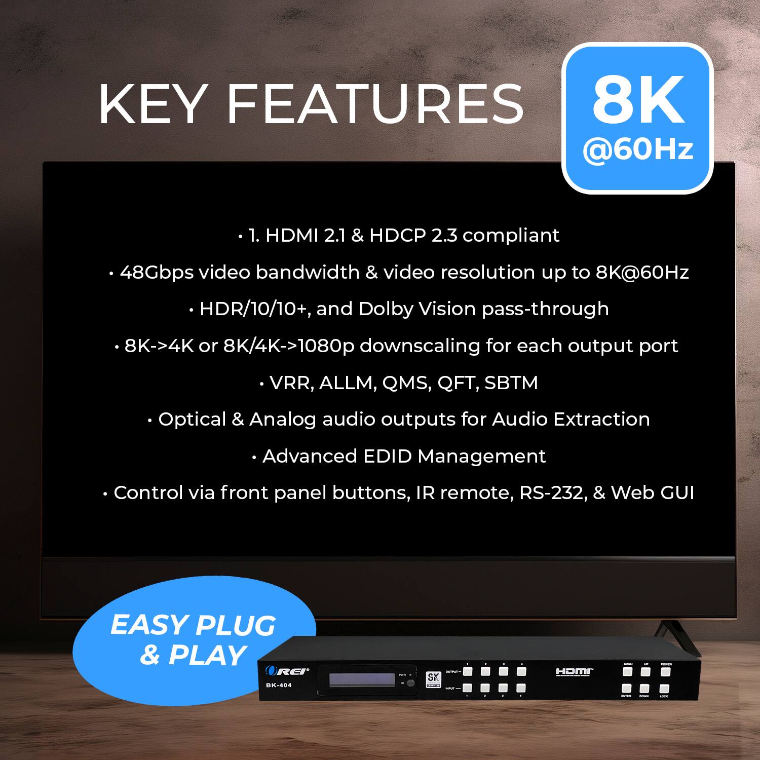 KEY FEATURES
8K @60Hz
1. HDMI 2.1 & HDCP 2.3 compliant
48Gbps video bandwidth & video resolution up to 8K@60Hz
HDR/10/10+, and Dolby Vision pass-through
8K->4K or 8K/4K->1080p downscaling for each output port
VRR, ALLM, QMS, QFT, SBTM
Optical & Analog audio outputs for Audio Extraction
Advanced EDID Management
Control via front panel buttons, IR remote, RS-232, & Web GUI
EASY PLUG & PLAY