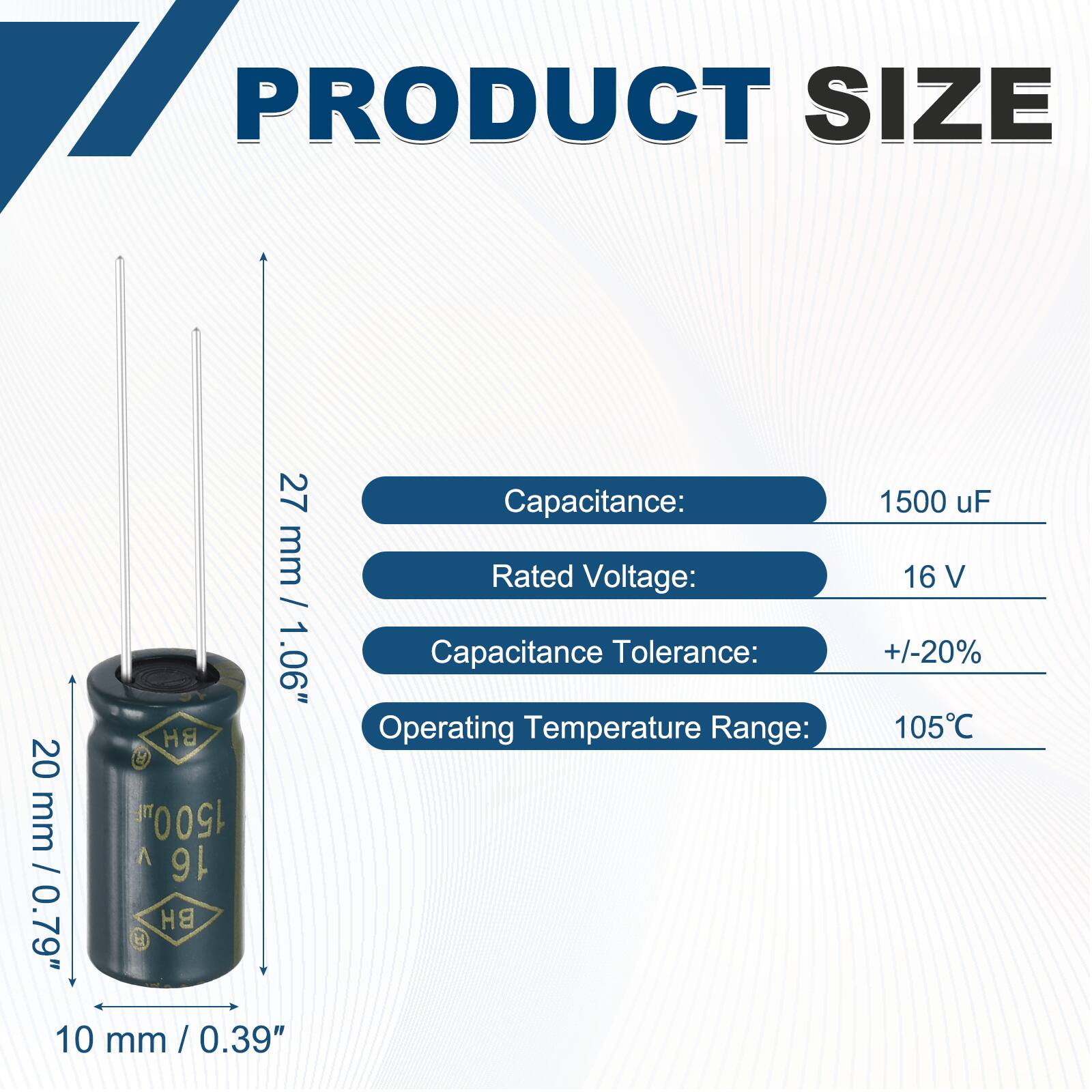 PRODUCT SIZE  
20 mm / 0.79"  
BH H TE 1500  
16 BH 9  
27 mm / 1.06"  

Capacitance: 1500 uF  
Rated Voltage: 16 V  
Capacitance Tolerance: +/-20%  
Operating Temperature Range: 105°C  

10 mm / 0.39"