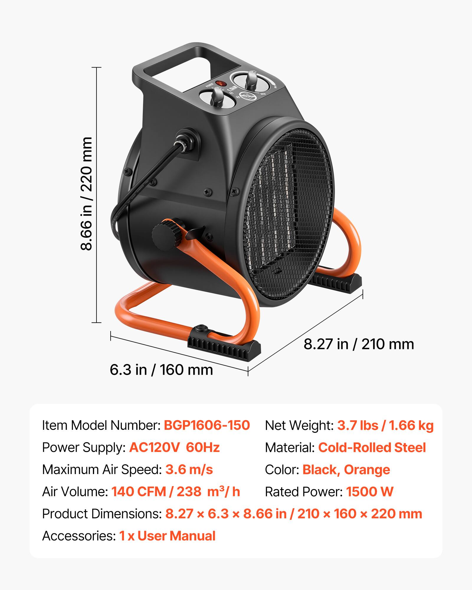 1.5km

mm 220 in 8.66
8.27 in
210 mm
6.3 in / 160 mm

Item Model Number: BGP1606-150
Net Weight: 3.7 lbs / 1.66 kg
Power Supply: AC120V 60Hz
Material: Cold-Rolled Steel
Maximum Air Speed: 3.6 m/s
Color: Black, Orange
Air Volume: 140 CFM / 238 m³/h
Rated Power: 1500 W
Product Dimensions: 8.27 X 6.3 X 8.66 in/210 X 160 X 220 mm
Accessories: 1x User Manual