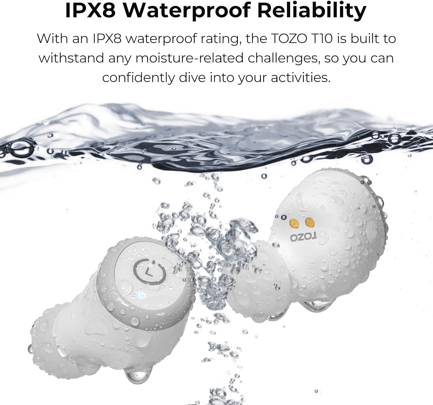 IPX8 Waterproof Reliability With an IPX8 waterproof rating, the TOZO rT is built to withstand any moisture-related challenges, so you can confidently dive into your activities. TOZO rT