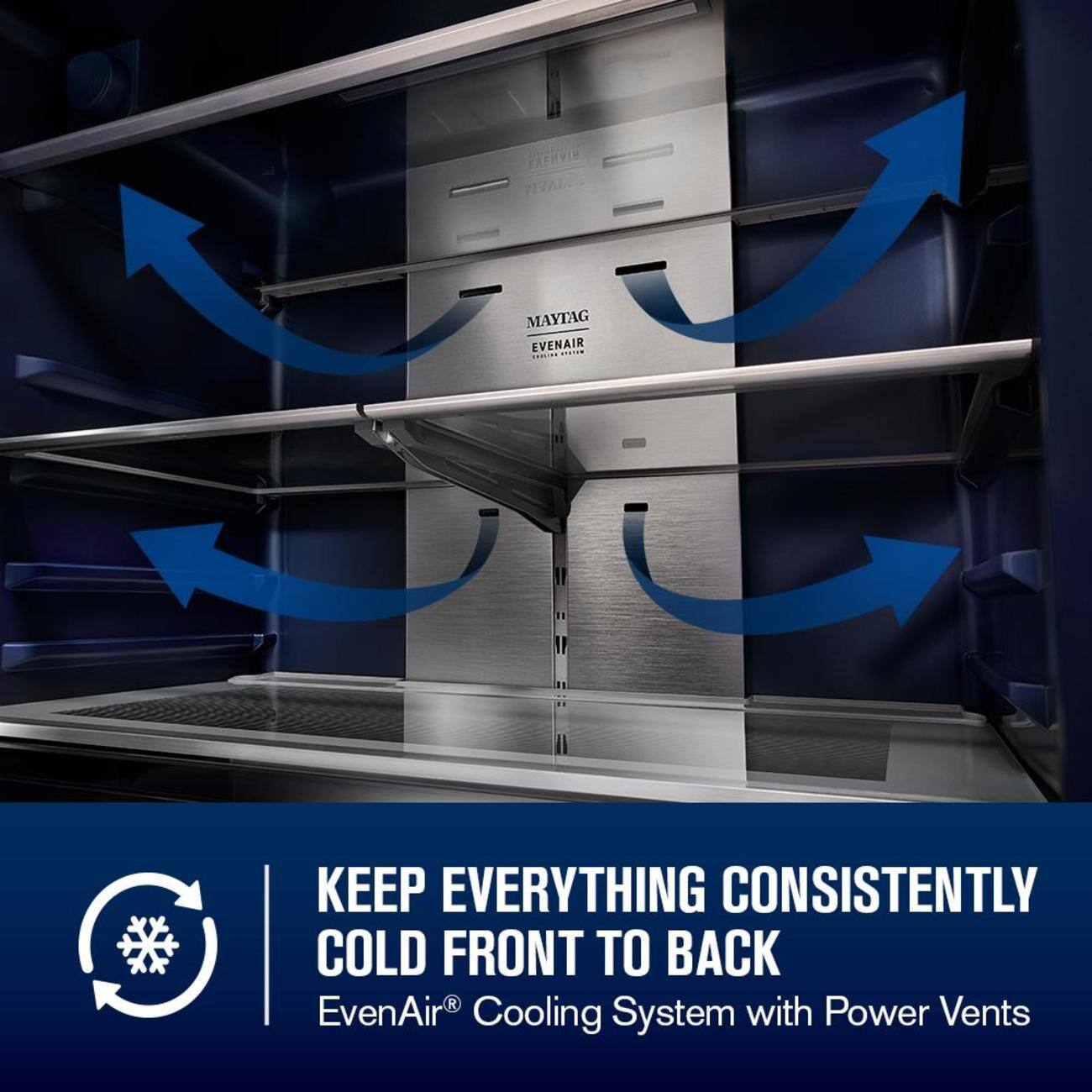 PRERVIS VIVAIA MAYTAG EVENAIR  
KEEP EVERYTHING CONSISTENTLY COLD FRONT TO BACK  
EvenAir® Cooling System with Power Vents