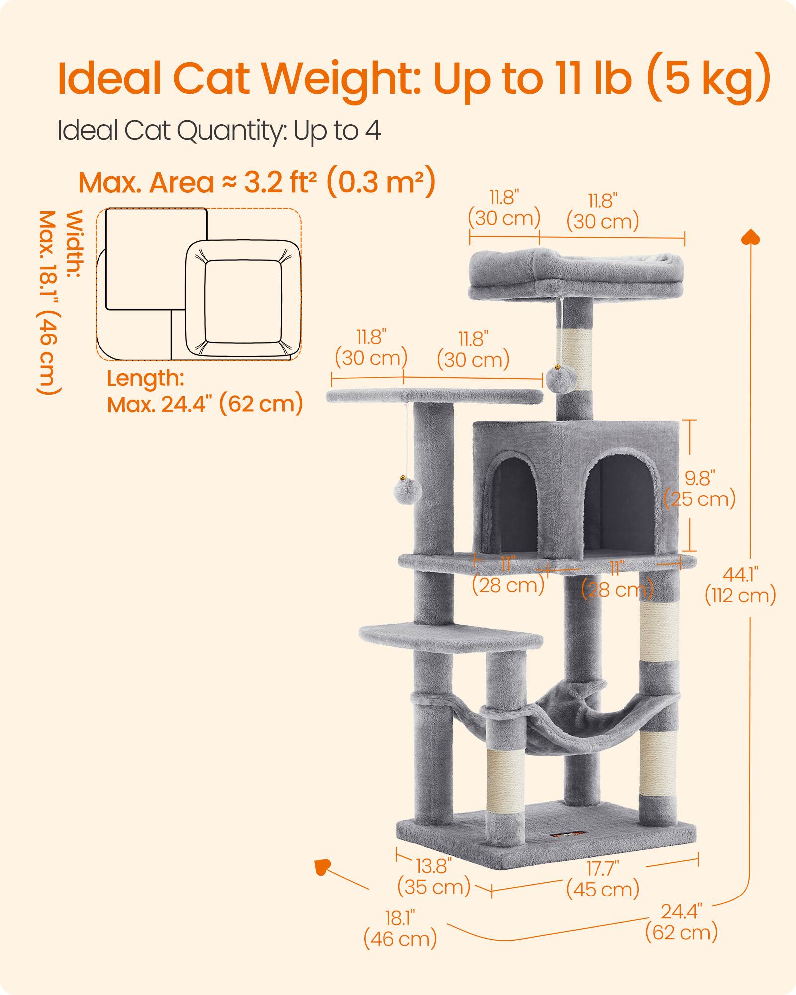 Ideal Cat Weight: Up to 11 lb (5 kg)  
Ideal Cat Quantity: Up to 4  
Max. Area ≈ 3.2 ft² (0.3 m²)  
Max. Width: 18.1" (46 cm)  
Length: Max. 24.4" (62 cm)  
Height: 44.1" (112 cm)  
Width: 11.8" (30 cm)  
Depth: 11.8" (30 cm)  
Height of Top Platform: 9.8" (25 cm)  
Height of Bottom Platform: 13.8" (35 cm)  
Width of Bottom Platform: 17.7" (45 cm)