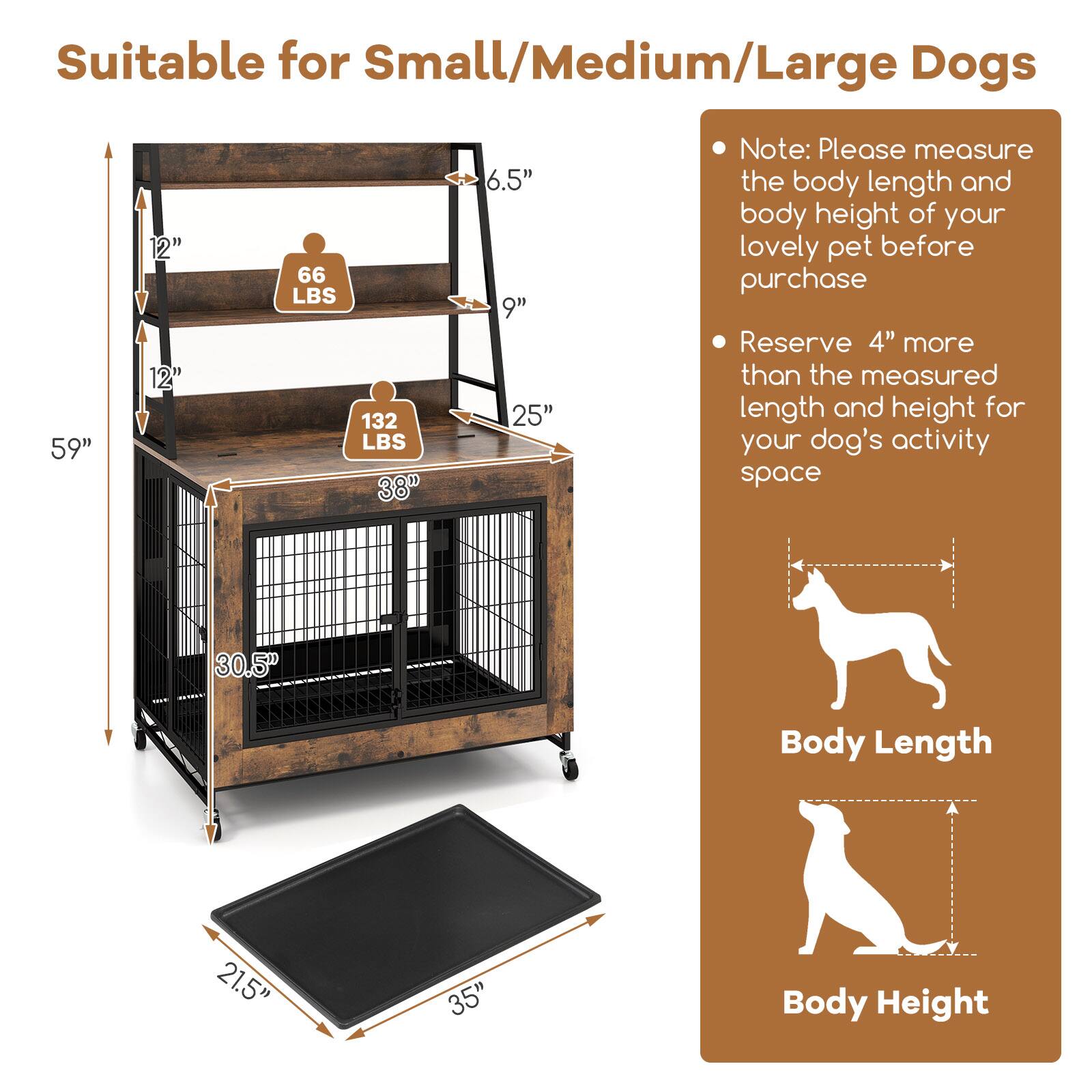 Suitable for Small/Medium/Large Dogs

- 59" (Height)
- 30.5" (Body Length)
- 21.5" (Body Height)
- 66 LBS (Weight Capacity)
- 132 LBS (Weight Capacity)
- 6.5" (Step Height)
- 9" (Step Width)
- 25" (Step Length)
- 38" (Total Height)

Note: Please measure the body length and body height of your lovely pet before purchase

Reserve 4" more than the measured length and height for your dog's activity space

Body Length
Body Height