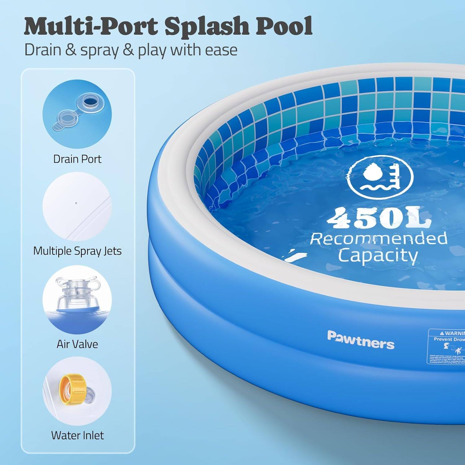 Multi-Port Splash Pool  
Drain & spray & play with ease  

- Drain Port  
- Multiple Spray Jets  
- Air Valve  
- Water Inlet  

450L Recommended Capacity  

Pawtners  

A WARNING  
Prevent Drown