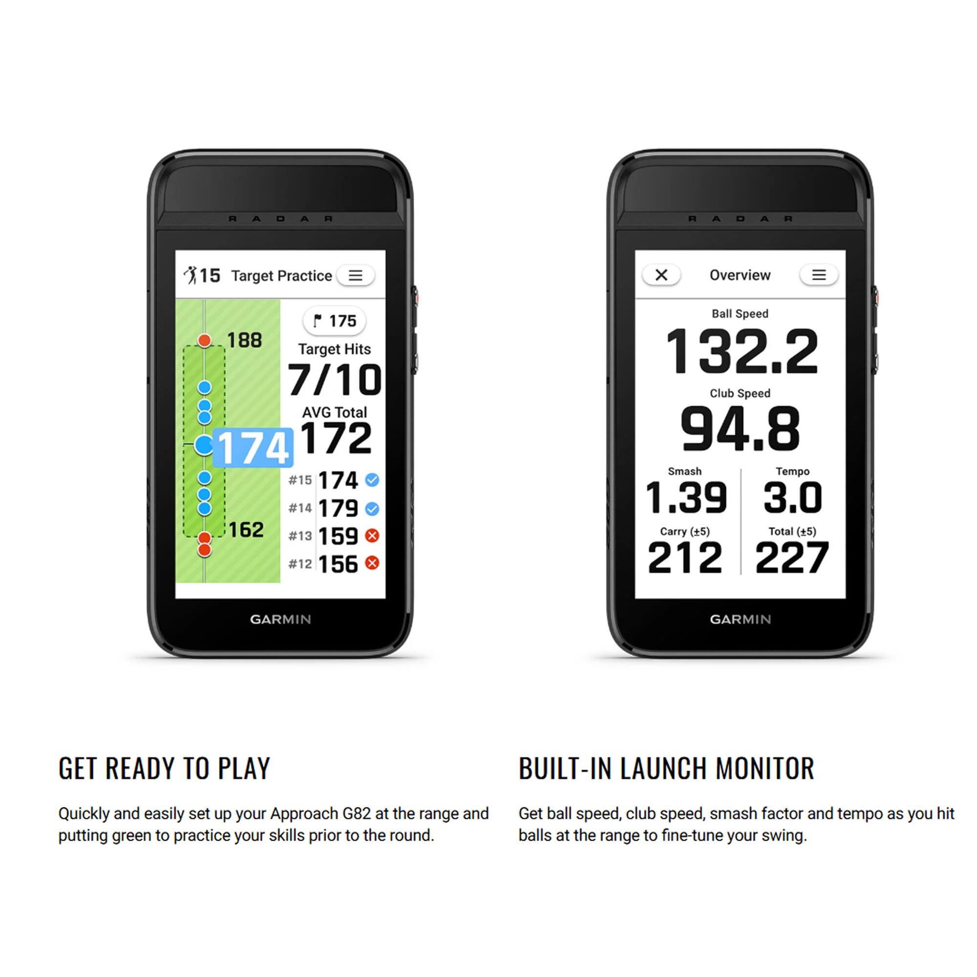 RADAR RADAR  
15 Target Practice  
Overview  
175 188 Target Hits  
7/10 AVG Total  
174 172  
#15 174  
#14 179  
#13 159  
#12 156  

Ball Speed 132.2  
Club Speed 94.8  
Smash Tempo 1.39  
Carry (#5) 212  
Total (+5) 227  

GARMIN  
GARMIN  

GET READY TO PLAY  
Quickly and easily set up your Approach G82 at the range and putting green to practice your skills prior to the round.  

BUILT-IN LAUNCH MONITOR  
Get ball speed, club speed, smash factor and tempo as you hit balls at the range to fine-tune your swing.