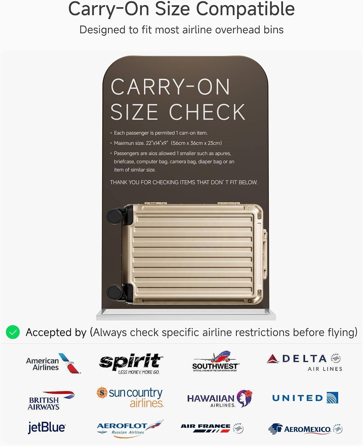 Carry-On Size Compatible  
Designed to fit most airline overhead bins

CARRY-ON SIZE CHECK  
Each passenger is permitted 1 carry-on item.  
Maximum size: 22" x 14" x 9" (56cm x 36cm x 23cm)  
Passengers are also allowed 1 smaller such as apures, briefcase, computer bag, camera bag, diaper bag or an item of similar size.  
THANK YOU FOR CHECKING ITEMS THAT DON'T FIT BELOW.

Accepted by (Always check specific airline restrictions before flying)  
American Airlines  
spirit  
SOUTHWEST AIR LINES  
DELTA AIR LINES  
BRITISH AIRWAYS  
sun country airlines  
HAWAIIAN airlines  
UNITED  
jetBlue  
AEROFLOT Russian Airlines  
AIR FRANCE  
AEROMEXICO