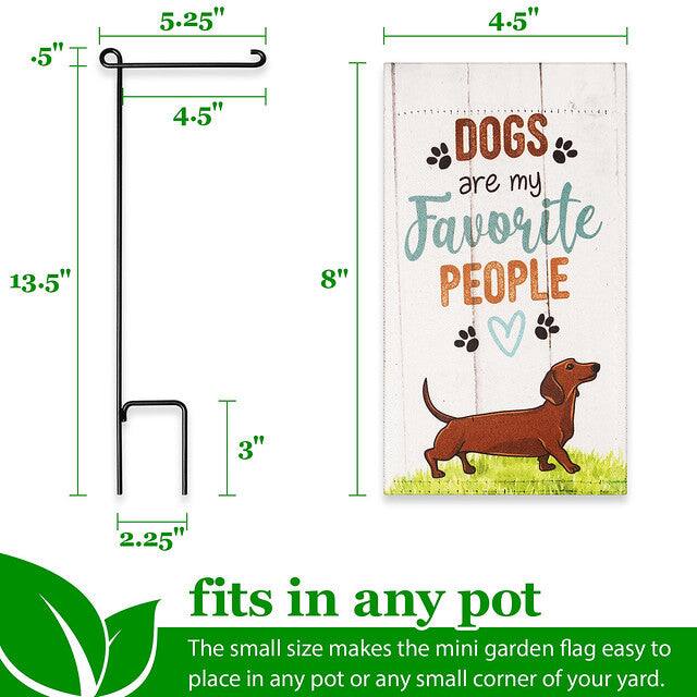 .5" 5.25" 4.5" 13.5" 4.5" DOGS are my Favorite PEOPLE 8" 3" 2.25" fits in any pot

The small size makes the mini garden flag easy to place in any pot or any small corner of your yard.