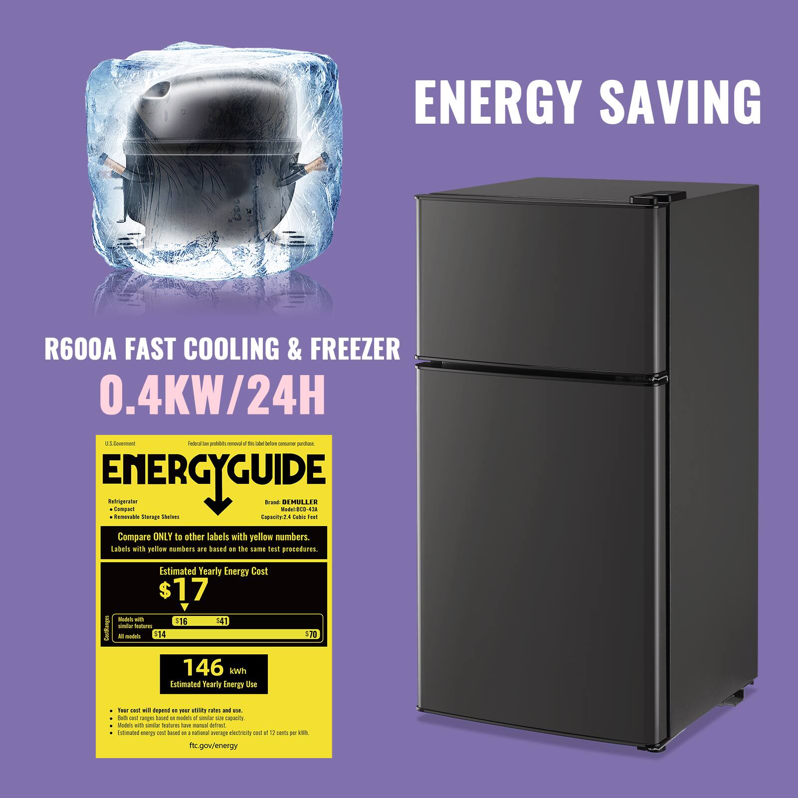 ENERGY SAVING

R600A FAST COOLING & FREEZER
0.4KW/24H

ENERGYGUIDE

Compare ONLY to other labels with yellow numbers. Labels with yellow numbers are based on the same test procedures.

Estimated Yearly Energy Cost
$17
Models with similar features
$16
$41
All models
$70

Estimated Yearly Energy Use
146 kWh

Your cost will depend on your utility rates and usage.
Both costs are based on an average usage of 3.5 cubic feet.
Labels with yellow numbers are based on an average electricity cost of 17 cents per kWh.

federal trade commission
federal trade commission
federal trade commission
federal trade commission
federal trade commission
federal trade commission
federal trade commission
federal trade commission
federal trade commission
federal trade commission
federal trade commission
federal trade commission
federal trade commission
federal trade commission
federal trade commission
federal trade commission
federal trade commission
federal trade commission
federal trade commission
federal trade commission
federal trade commission
federal trade commission
federal trade commission
