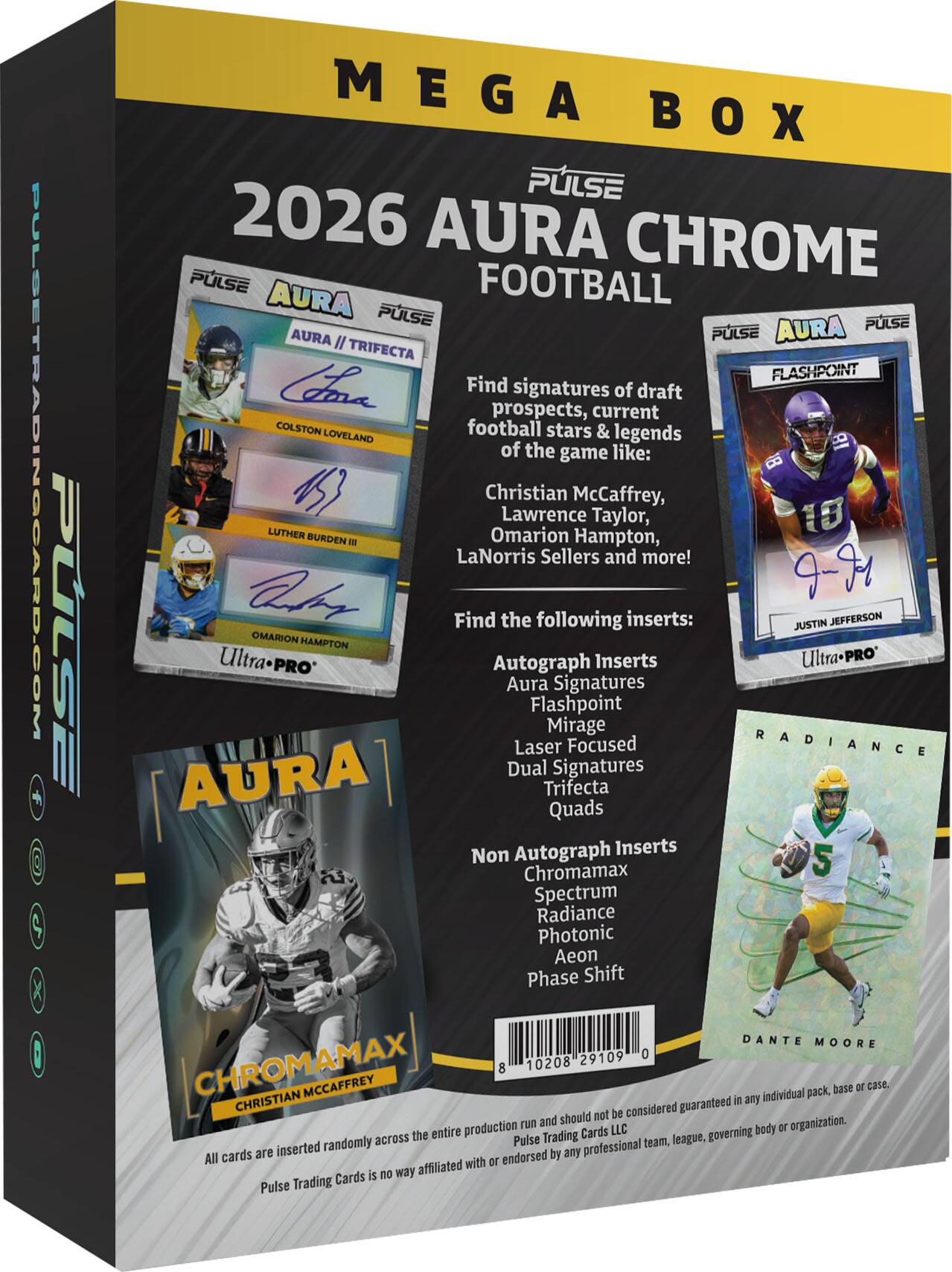PULSETRADINGCARD.COM

PULSE MEGA BOX

2026 AURA CHROME FOOTBALL

PULSE AURA

PULSE AURA

PULSE AURA

IL TRIFECTA

FLASHPOINT

Find signatures of draft prospects, current COLSTON LOVELAND football stars & legends of the game like: Christian McCaffrey, Lawrence Taylor, Omarion Hampton, LaNorris Sellers and more!

abr 9-91

Find the following inserts:

JUSTIN JEFFERSON

OMARION HAMPTON

Ultra Autograph Inserts

UltraPRO

PRO Aura Signatures

Flashpoint

Mirage

Laser Focused

Dual Signatures

Trifecta

Quads

Non Autograph Inserts

Chromamax

5 Spectrum

Radiance

Photonic

Aeon

Phase Shift

DANTE MOORE

29109

0

CHROMAMAX

8

10208

MCCAFFREY

base or case. individual pack, CHRISTIAN guaranteed i any should not be considered run and organization. production LLC body or the entire Trading Cards league, governing randomly across Pulse team, cards are inserted endorsed by any professional All with or is way