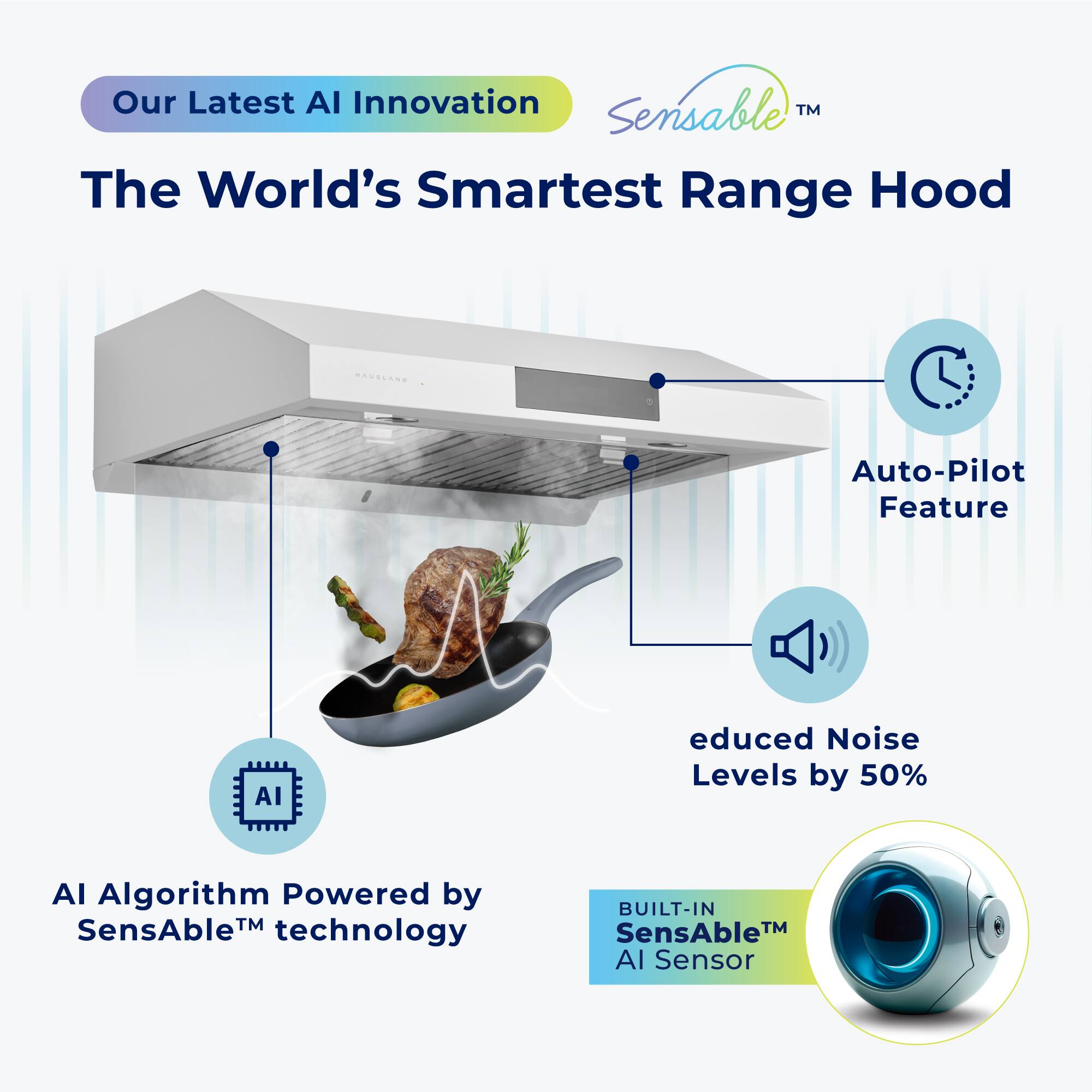 Our Latest AI Innovation: Sensable™  
The World's Smartest Range Hood  

Auto-Pilot Feature  
AI Reduced Noise Levels by 50%  
AI Algorithm Powered by SensAble™ technology  
BUILT-IN SensAble™ AI Sensor