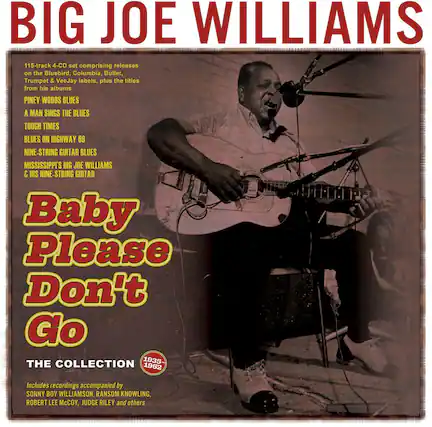 BIG JOE WILLIAMS
115-track 4-CD set comprising releases on the Bluebird, Columbia, Bullet, Trumpet & VeeJay labels, plus the titles from his albums:
- PINEY WOODS BLUES
- A MAN SINGS THE BLUES
- TOUGH TIMES
- BLUES ON HIGHWAY 69
- NINE-STRING GUITAR BLUES
- MISSISSIPPI'S BIG JOE WILLIAMS & HIS NINE-STRING GUITAR
Baby Please Don't Go
THE COLLECTION 1935-1962
Includes recordings accompanied by SONNY BOY WILLIAMSON, RANSOM KNOWLING, ROBERT LEE McCOY, JUDGE RILEY and others