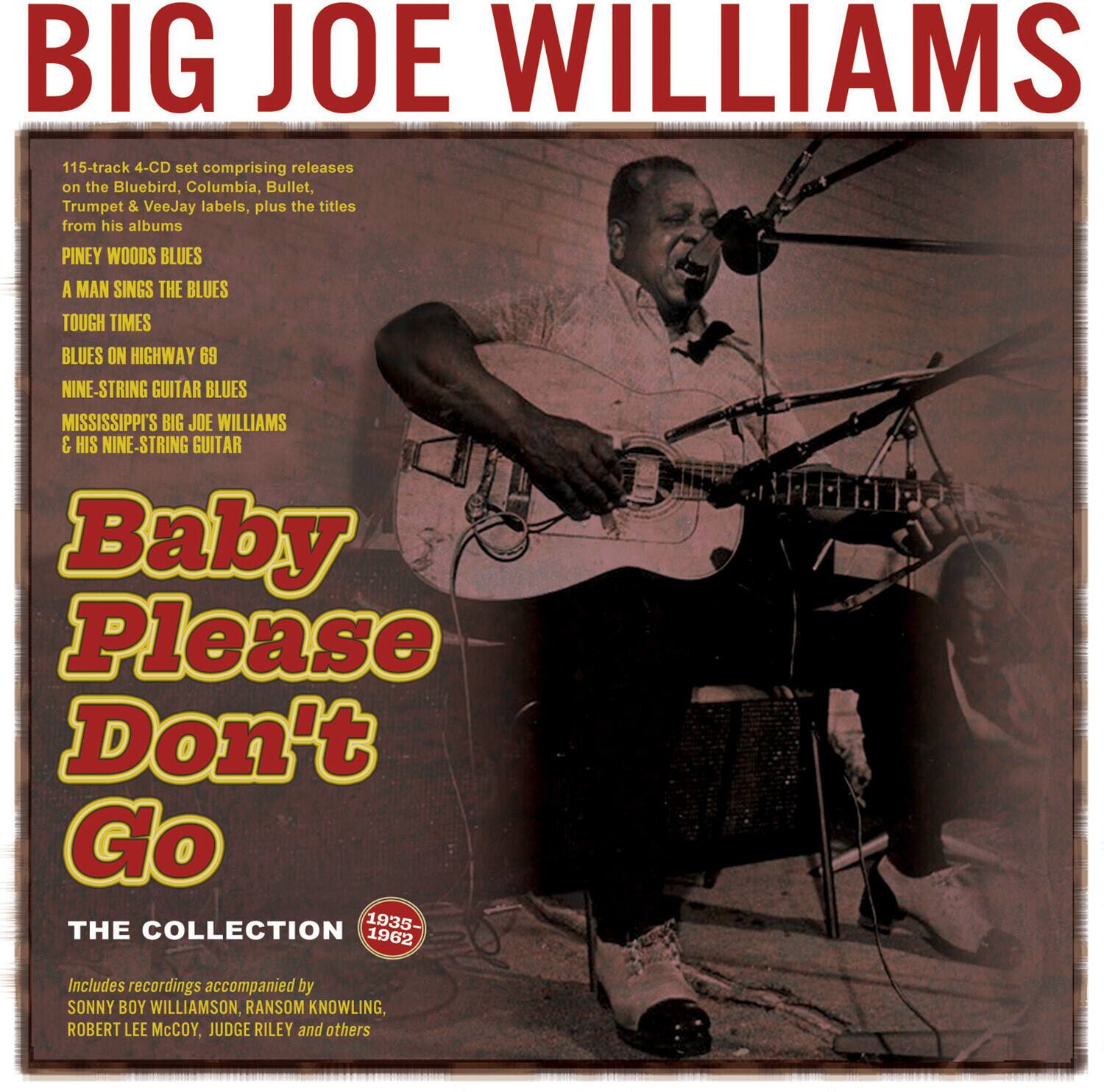 BIG JOE WILLIAMS

115-track 4-CD set comprising releases on the Bluebird, Columbia, Bullet, Trumpet & VeeJay labels, plus the titles from his albums:

- PINEY WOODS BLUES
- A MAN SINGS THE BLUES
- TOUGH TIMES
- BLUES ON HIGHWAY 69
- NINE-STRING GUITAR BLUES
- MISSISSIPPI'S BIG JOE WILLIAMS & HIS NINE-STRING GUITAR

Baby Please Don't Go

THE COLLECTION 1935-1962

Includes recordings accompanied by SONNY BOY WILLIAMSON, RANSOM KNOWLING, ROBERT LEE McCOY, JUDGE RILEY and others