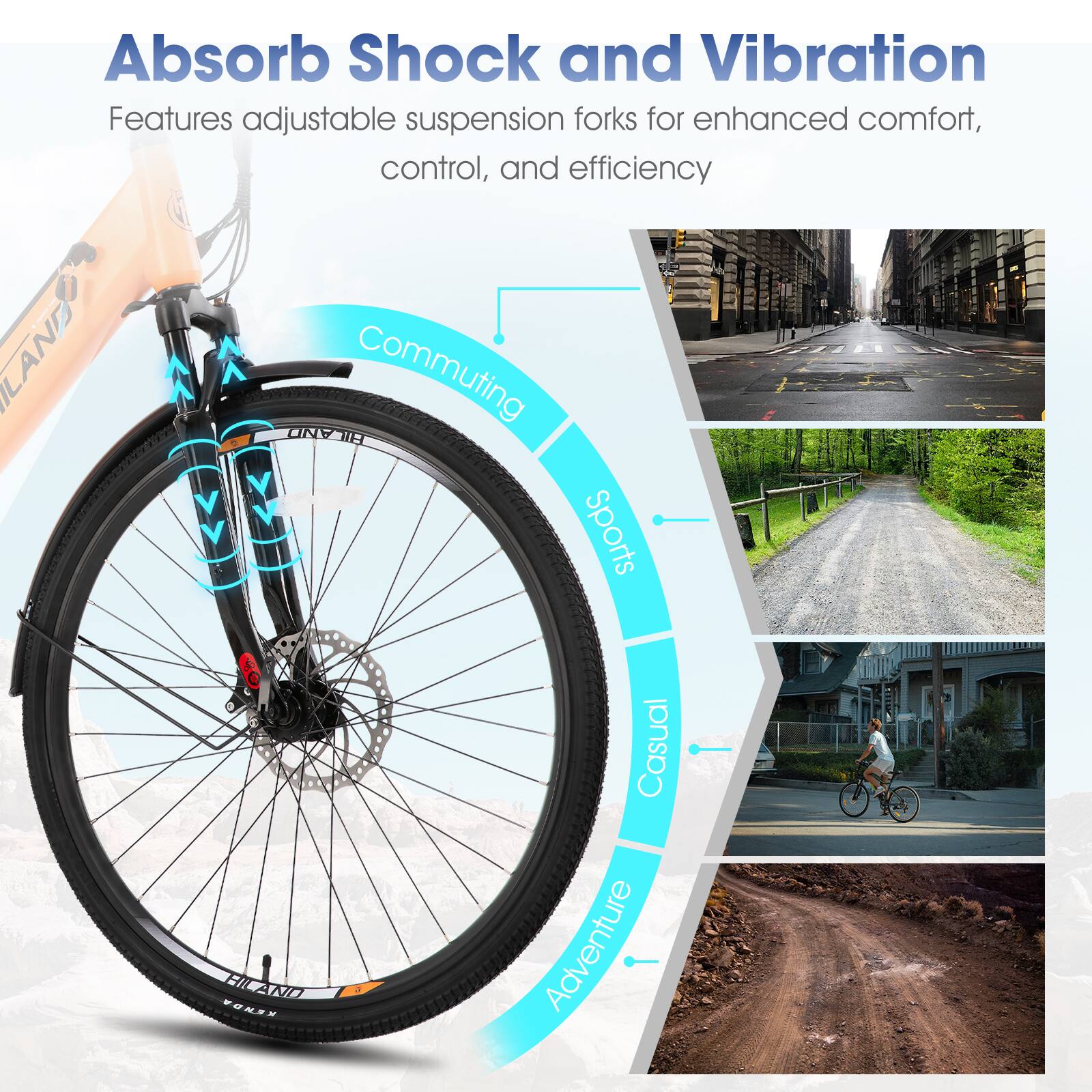 Absorb Shock and Vibration  
Features adjustable suspension forks for enhanced comfort, control, and efficiency  

LAND  
Commuting AND H Sports  
2IN VONSR Casual Adventure