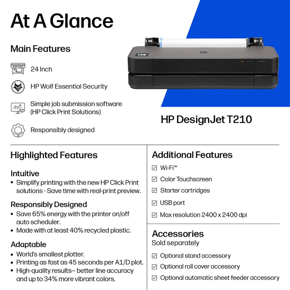 At A Glance

Main Features
- 24 Inch
- HP Wolf Essential Security
- Simple job submission software (HP Click Print Solutions)
- Responsibly designed

Highlighted Features
- Intuitive
  - Simplify printing with the new HP Click Print solutions - Save time with real-print preview.
- Responsibly Designed
  - Save 65% energy with the printer on/off auto scheduler.
  - Made with at least 40% recycled plastic.
- Adaptable
  - World's smallest plotter.
  - Printing as fast as 45 seconds per A1/D plot.
  - High-quality results - better line accuracy and up to 34% more vibrant colors.

Additional Features
- Wi-Fi
- Color Touchscreen
- Starter cartridges
- USB port
- Max resolution 2400 x 2400 dpi

Accessories
- Sold separately
  - Optional stand accessory
  - Optional roll cover accessory
  - Optional automatic sheet feeder accessory