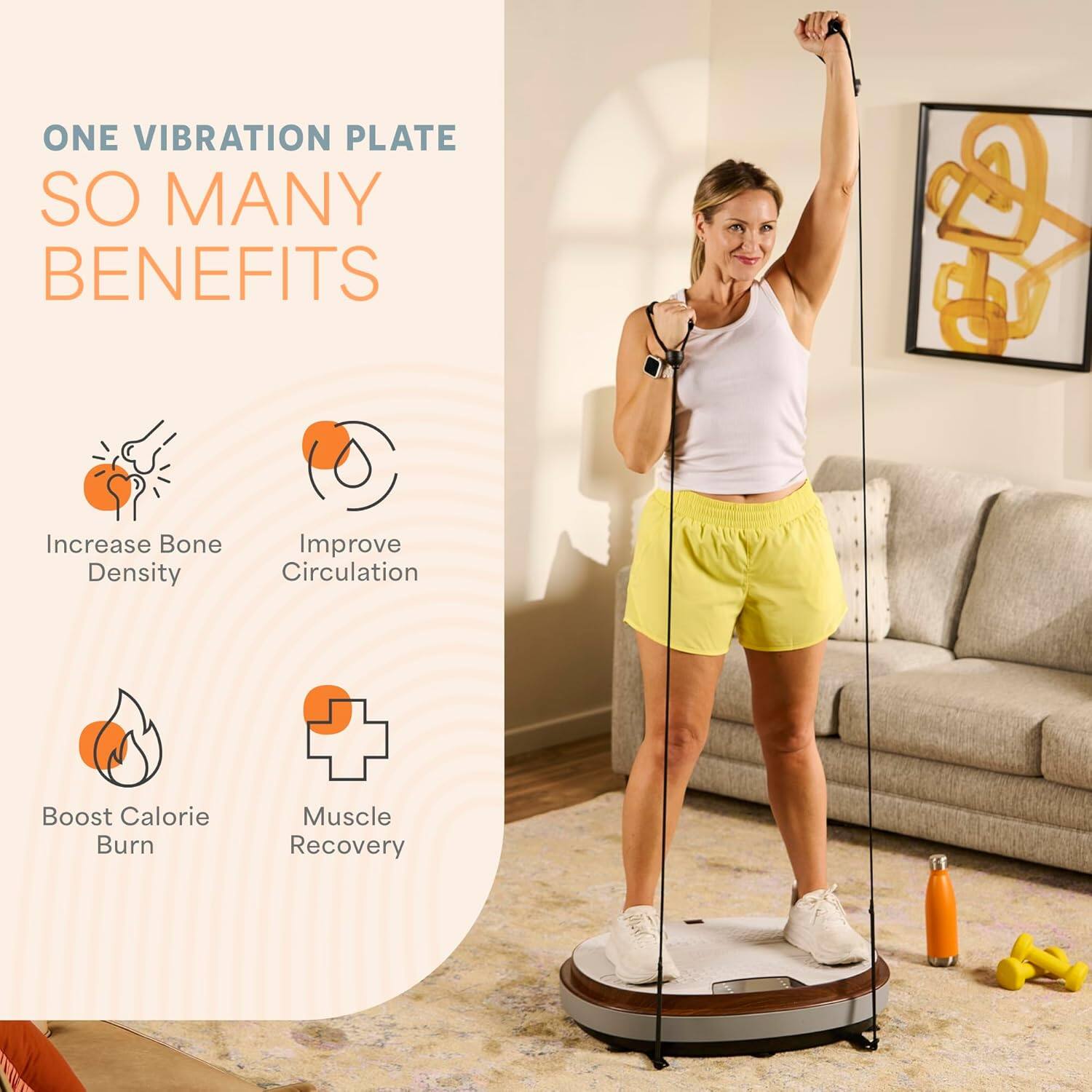 ONE VIBRATION PLATE  
SO MANY BENEFITS  

- Increase Bone Density  
- Improve Circulation  
- Boost Calorie Burn  
- Muscle Recovery