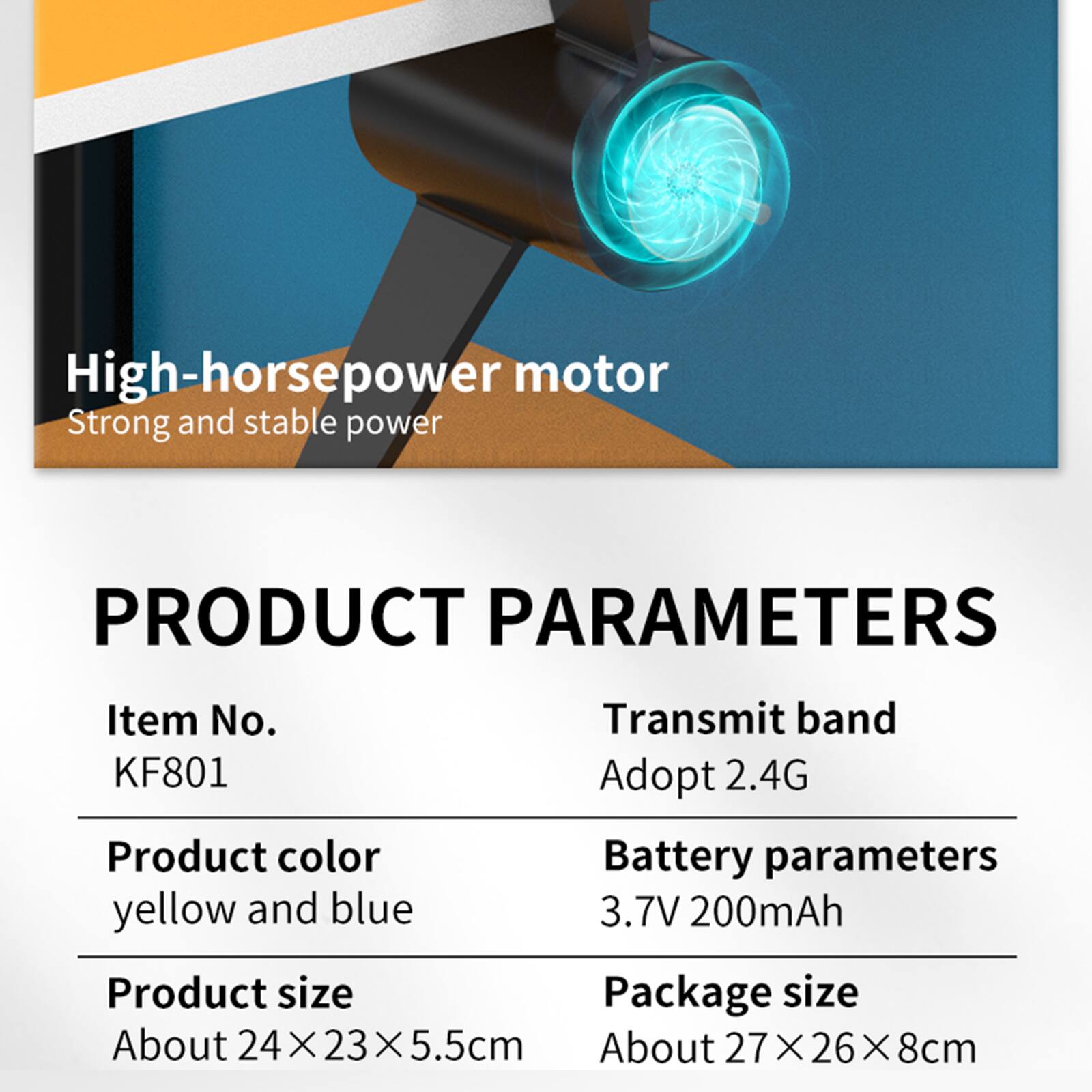 High-horsepower motor  
Strong and stable power

PRODUCT PARAMETERS

Item No. KF801  
Transmit band Adopt 2.4G  
Product color yellow and blue  
Battery parameters 3.7V 200mAh  
Product size About 24X23X5.5cm  
Package size About 27X26X8cm