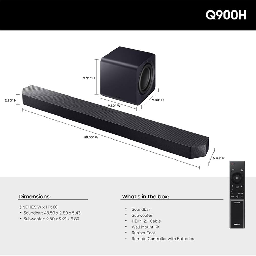 Q900H

Dimensions: (INCHES W x H x D):
- Soundbar: 48.50 x 2.80 x 5.43
- Subwoofer: 9.80 x 9.91 x 9.80

What's in the box:
- Soundbar
- Subwoofer
- HDMI 2.1 Cable
- Wall Mount Kit
- Rubber Foot
- Remote Controller with Batteries
