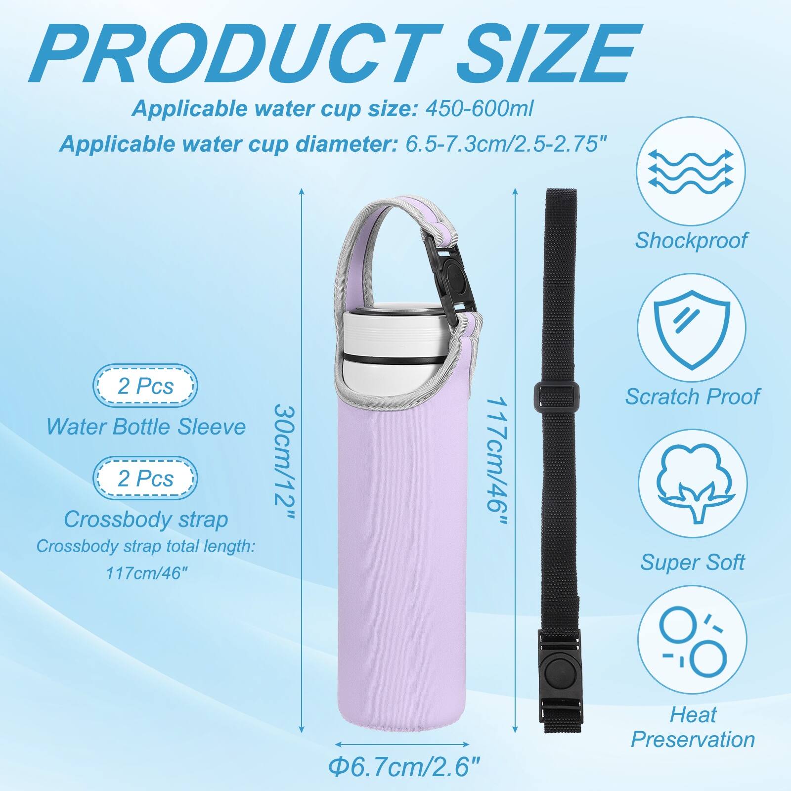 PRODUCT SIZE

Applicable water cup size: 450-600ml  
Applicable water cup diameter: 6.5-7.3cm/2.5-2.75"  

Shockproof  
2 Pcs Water Bottle Sleeve  
2 Pcs 30cm/12" Crossbody strap  
Crossbody strap total length: 117cm/46"  

Scratch Proof  
Super Soft  
6.7cm/2.6"  
Heat Preservation
